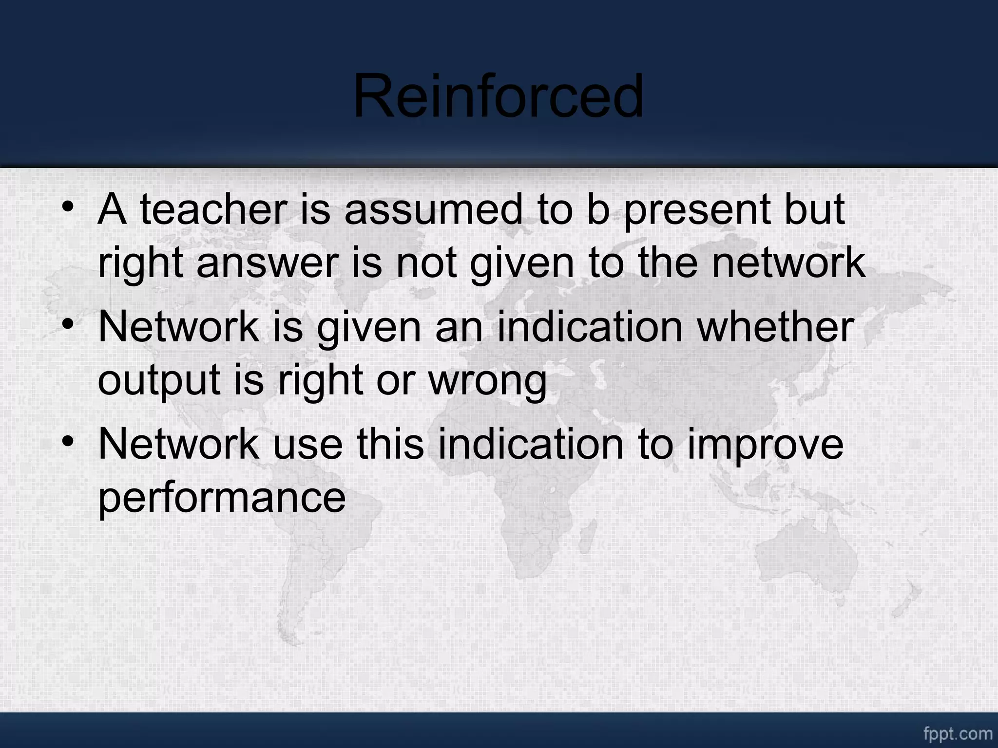 Reinforced • A teacher is assumed to b present but right answer is not given to the network • Network is given an indication whether output is right or wrong • Network use this indication to improve performance 
