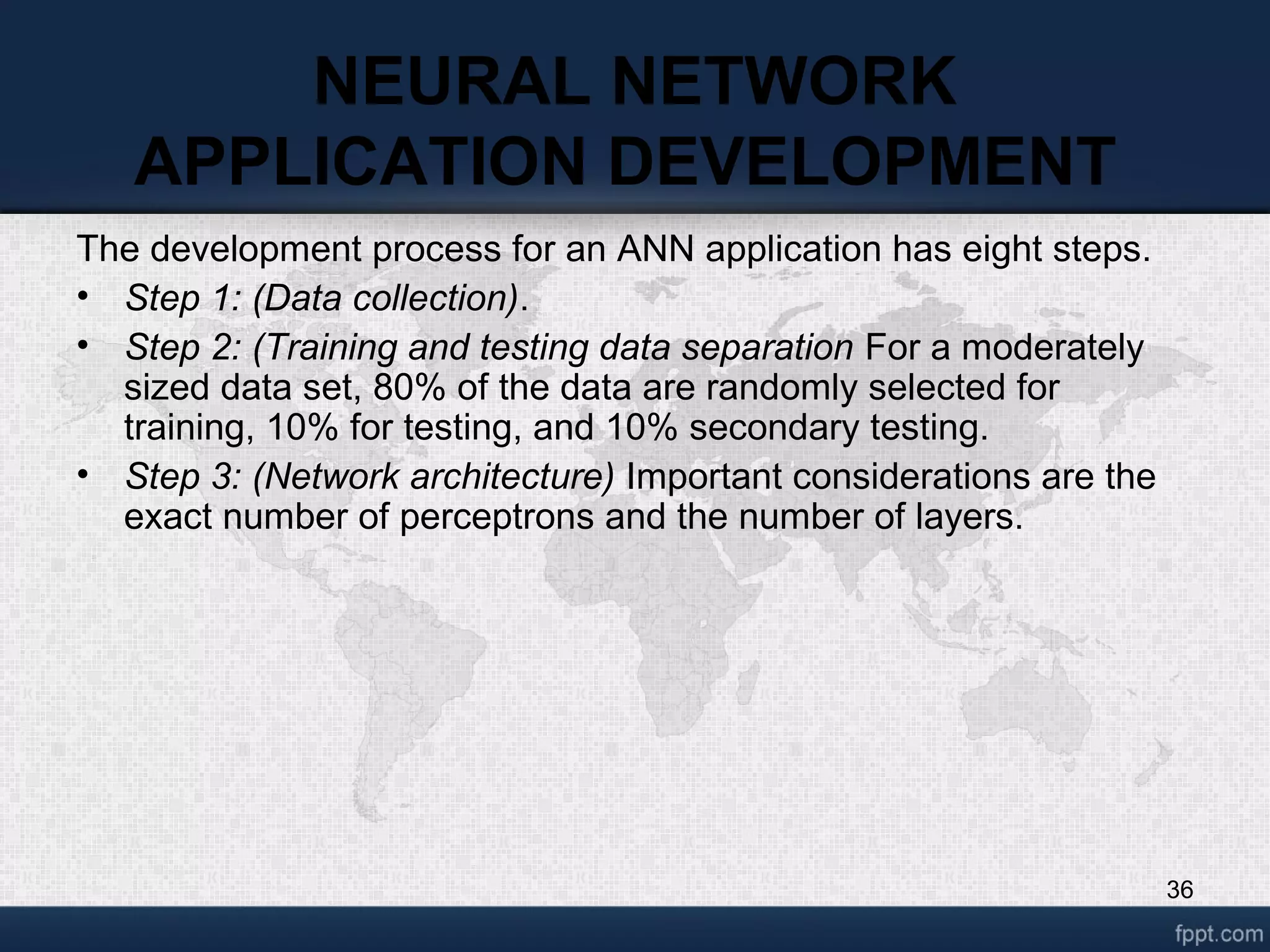 36 NEURAL NETWORK APPLICATION DEVELOPMENT The development process for an ANN application has eight steps. • Step 1: (Data collection). • Step 2: (Training and testing data separation For a moderately sized data set, 80% of the data are randomly selected for training, 10% for testing, and 10% secondary testing. • Step 3: (Network architecture) Important considerations are the exact number of perceptrons and the number of layers. 