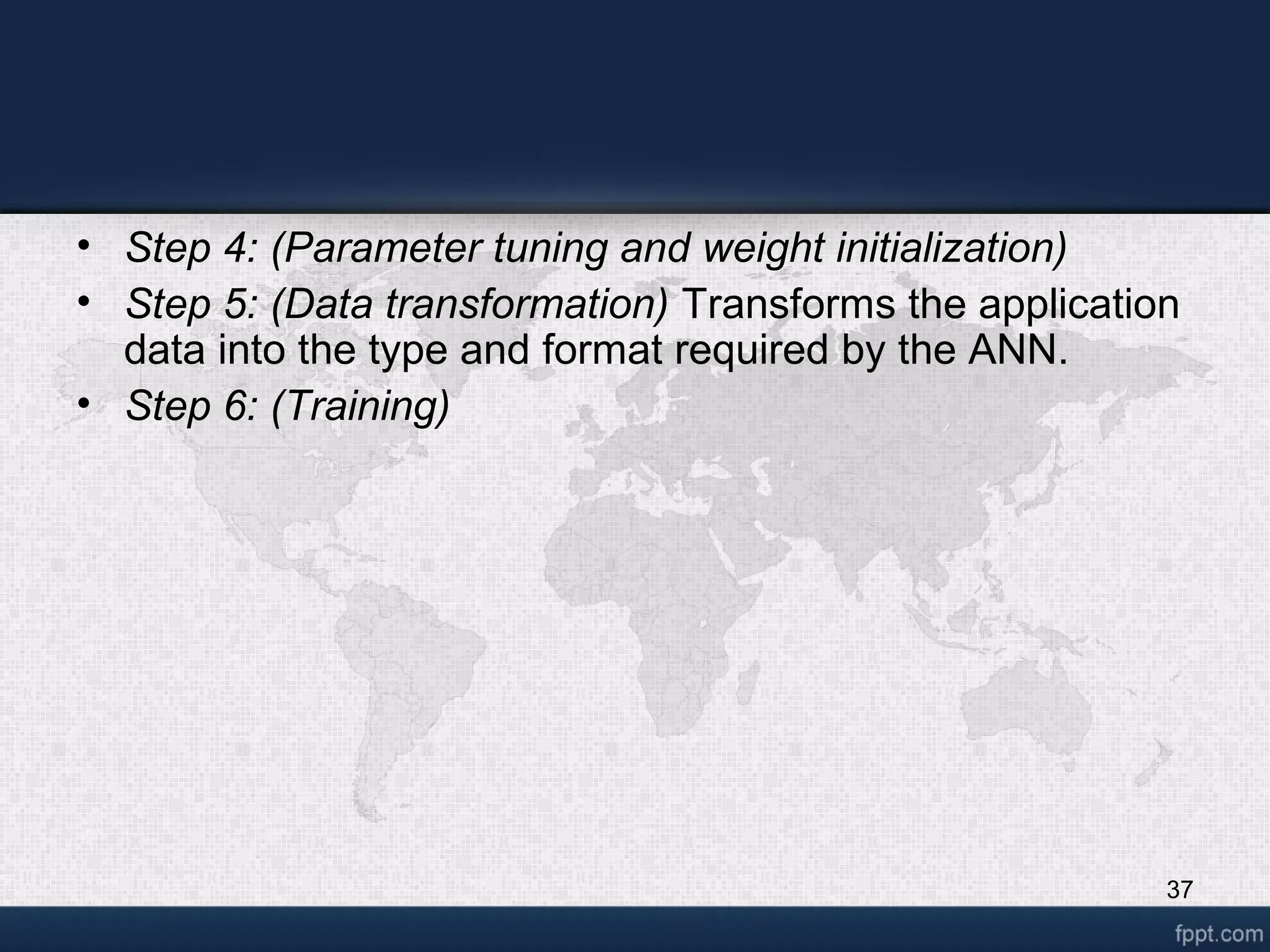 37 • Step 4: (Parameter tuning and weight initialization) • Step 5: (Data transformation) Transforms the application data into the type and format required by the ANN. • Step 6: (Training) 