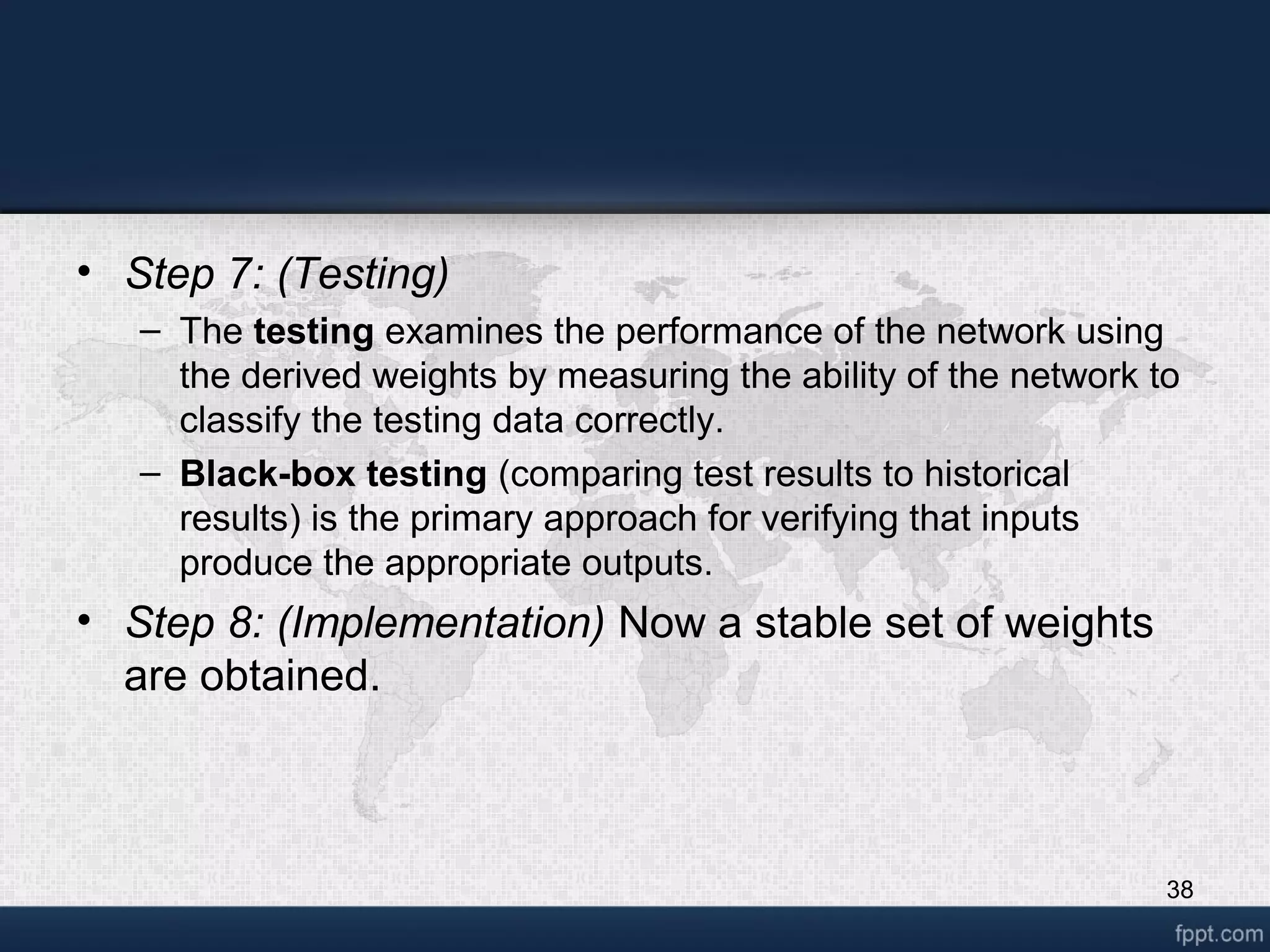 38 • Step 7: (Testing) – The testing examines the performance of the network using the derived weights by measuring the ability of the network to classify the testing data correctly. – Black-box testing (comparing test results to historical results) is the primary approach for verifying that inputs produce the appropriate outputs. • Step 8: (Implementation) Now a stable set of weights are obtained. 