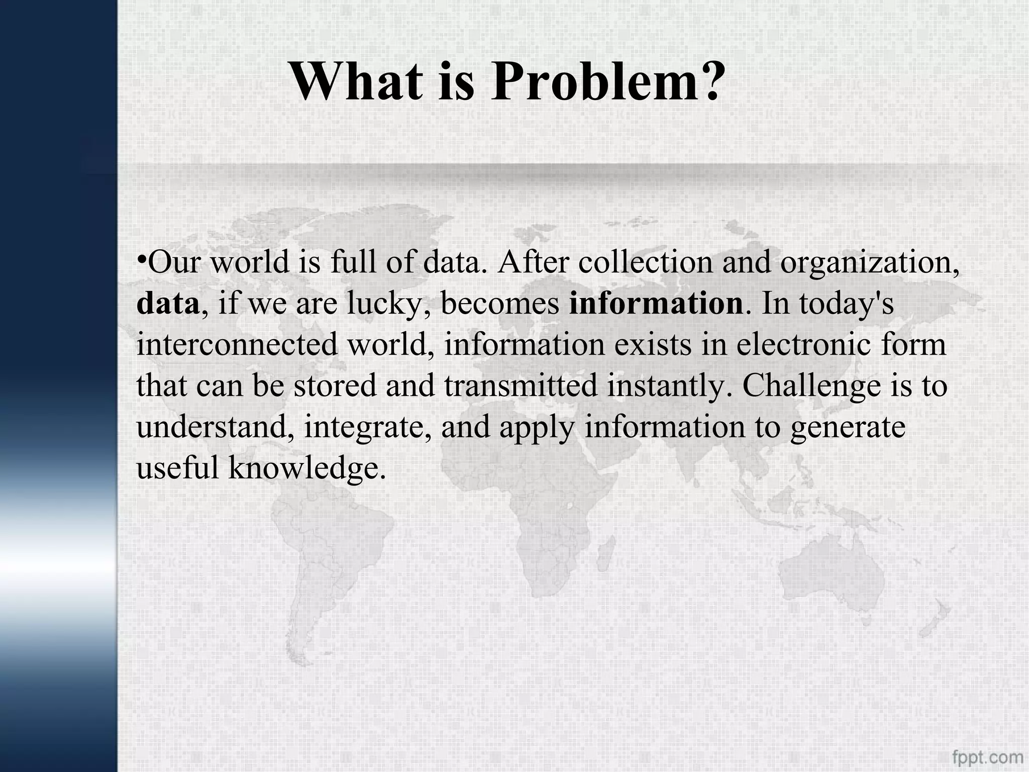 What is Problem? •Our world is full of data. After collection and organization, data, if we are lucky, becomes information. In today's interconnected world, information exists in electronic form that can be stored and transmitted instantly. Challenge is to understand, integrate, and apply information to generate useful knowledge. 