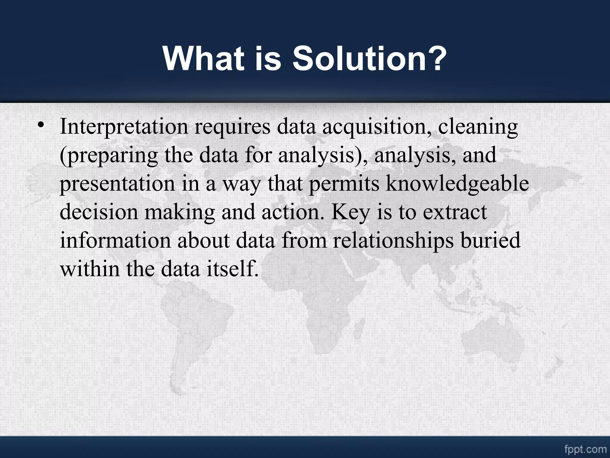 What is Solution? • Interpretation requires data acquisition, cleaning (preparing the data for analysis), analysis, and presentation in a way that permits knowledgeable decision making and action. Key is to extract information about data from relationships buried within the data itself. 