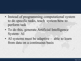 • Instead of programming computational system
to do specific tasks, teach system how to
perform task
• To do this, generate Artificial Intelligence
System- AI
• AI systems must be adaptive – able to learn
from data on a continuous basis
 