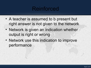 Reinforced
• A teacher is assumed to b present but
right answer is not given to the network
• Network is given an indication whether
output is right or wrong
• Network use this indication to improve
performance
 