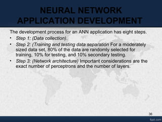 36
NEURAL NETWORK
APPLICATION DEVELOPMENT
The development process for an ANN application has eight steps.
• Step 1: (Data collection).
• Step 2: (Training and testing data separation For a moderately
sized data set, 80% of the data are randomly selected for
training, 10% for testing, and 10% secondary testing.
• Step 3: (Network architecture) Important considerations are the
exact number of perceptrons and the number of layers.
 
