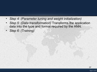 37
• Step 4: (Parameter tuning and weight initialization)
• Step 5: (Data transformation) Transforms the application
data into the type and format required by the ANN.
• Step 6: (Training)
 