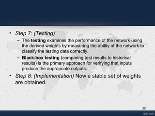 38
• Step 7: (Testing)
– The testing examines the performance of the network using
the derived weights by measuring the ability of the network to
classify the testing data correctly.
– Black-box testing (comparing test results to historical
results) is the primary approach for verifying that inputs
produce the appropriate outputs.
• Step 8: (Implementation) Now a stable set of weights
are obtained.
 