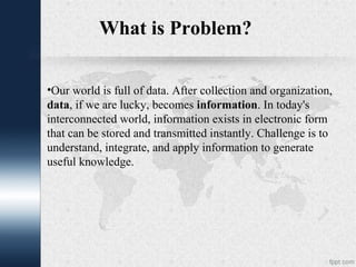What is Problem?
•Our world is full of data. After collection and organization,
data, if we are lucky, becomes information. In today's
interconnected world, information exists in electronic form
that can be stored and transmitted instantly. Challenge is to
understand, integrate, and apply information to generate
useful knowledge.
 