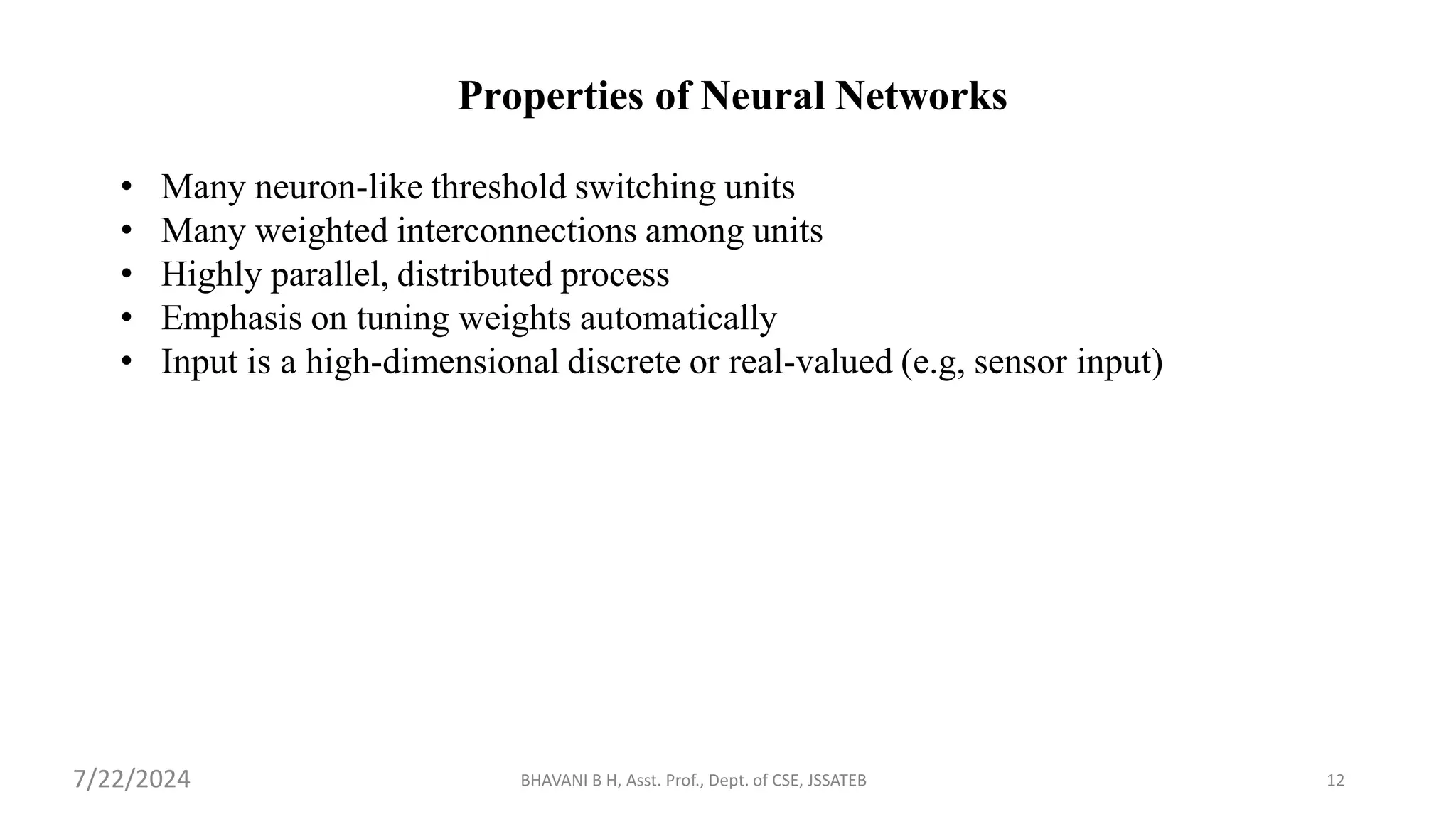 BHAVANI B H, Asst. Prof., Dept. of CSE, JSSATEB 12
Properties of Neural Networks
• Many neuron-like threshold switching units
• Many weighted interconnections among units
• Highly parallel, distributed process
• Emphasis on tuning weights automatically
• Input is a high-dimensional discrete or real-valued (e.g, sensor input)
7/22/2024
 