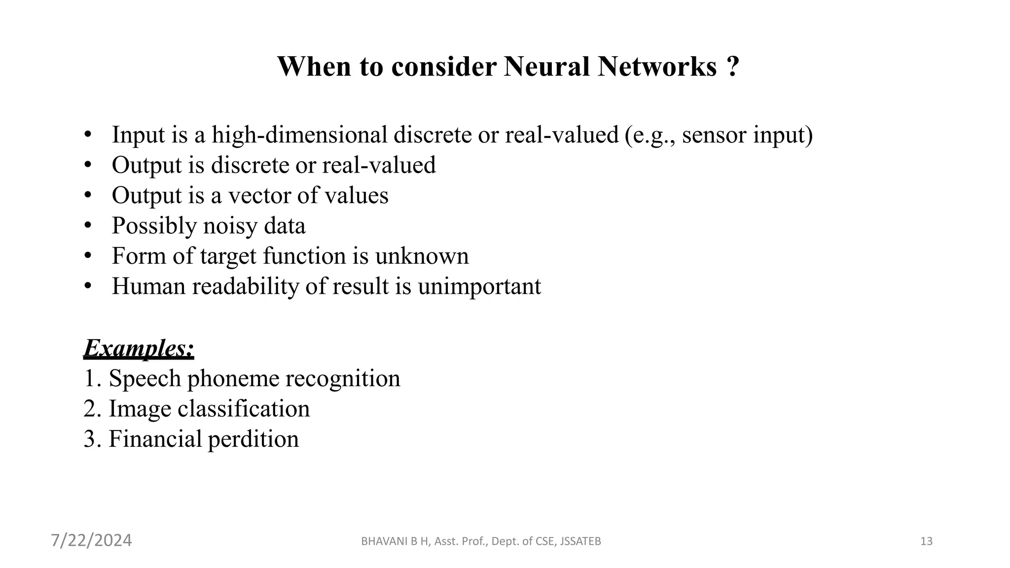 BHAVANI B H, Asst. Prof., Dept. of CSE, JSSATEB 13
When to consider Neural Networks ?
• Input is a high-dimensional discrete or real-valued (e.g., sensor input)
• Output is discrete or real-valued
• Output is a vector of values
• Possibly noisy data
• Form of target function is unknown
• Human readability of result is unimportant
Examples:
1. Speech phoneme recognition
2. Image classification
3. Financial perdition
7/22/2024
 