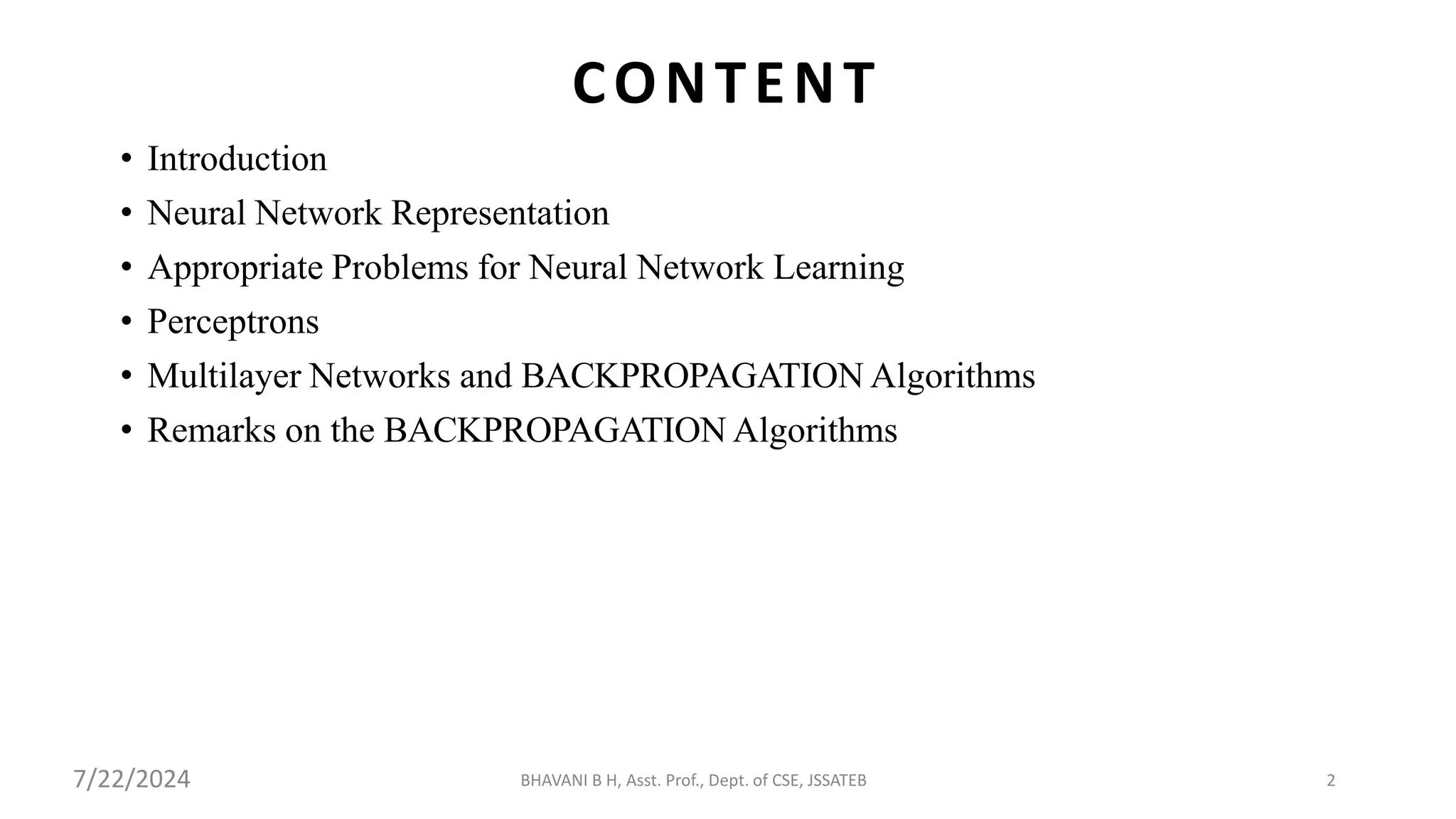 • Introduction
• Neural Network Representation
• Appropriate Problems for Neural Network Learning
• Perceptrons
• Multilayer Networks and BACKPROPAGATION Algorithms
• Remarks on the BACKPROPAGATION Algorithms
BHAVANI B H, Asst. Prof., Dept. of CSE, JSSATEB 2
CONTENT
7/22/2024
 