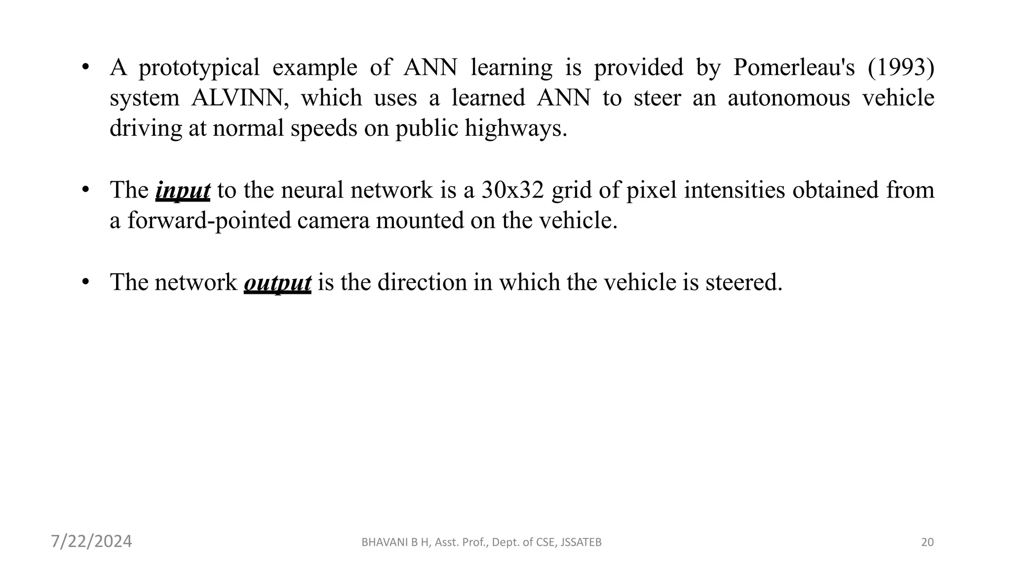 BHAVANI B H, Asst. Prof., Dept. of CSE, JSSATEB 20
• A prototypical example of ANN learning is provided by Pomerleau's (1993)
system ALVINN, which uses a learned ANN to steer an autonomous vehicle
driving at normal speeds on public highways.
• The input to the neural network is a 30x32 grid of pixel intensities obtained from
a forward-pointed camera mounted on the vehicle.
• The network output is the direction in which the vehicle is steered.
7/22/2024
 