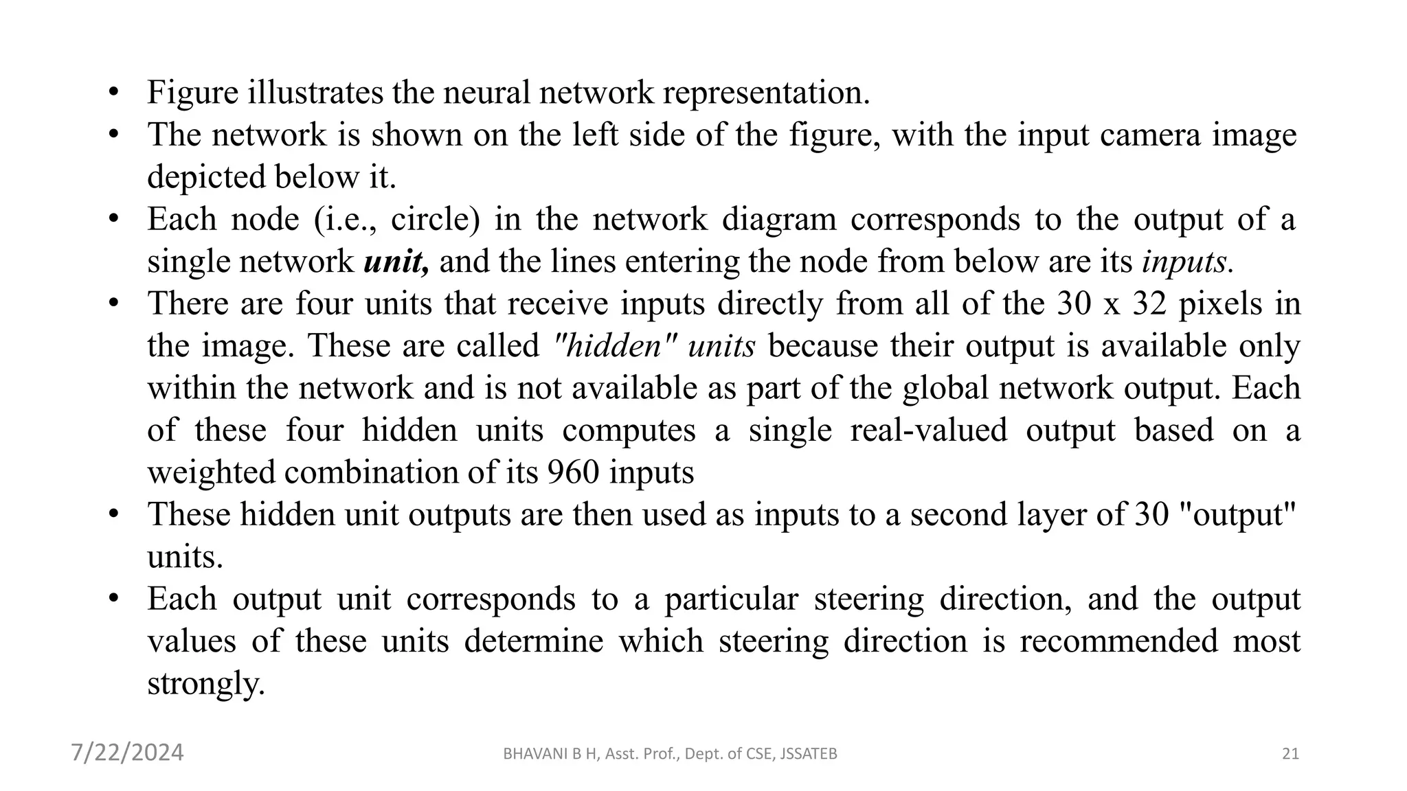 BHAVANI B H, Asst. Prof., Dept. of CSE, JSSATEB 21
• Figure illustrates the neural network representation.
• The network is shown on the left side of the figure, with the input camera image
depicted below it.
• Each node (i.e., circle) in the network diagram corresponds to the output of a
single network unit, and the lines entering the node from below are its inputs.
• There are four units that receive inputs directly from all of the 30 x 32 pixels in
the image. These are called "hidden" units because their output is available only
within the network and is not available as part of the global network output. Each
of these four hidden units computes a single real-valued output based on a
weighted combination of its 960 inputs
• These hidden unit outputs are then used as inputs to a second layer of 30 "output"
units.
• Each output unit corresponds to a particular steering direction, and the output
values of these units determine which steering direction is recommended most
strongly.
7/22/2024
 
