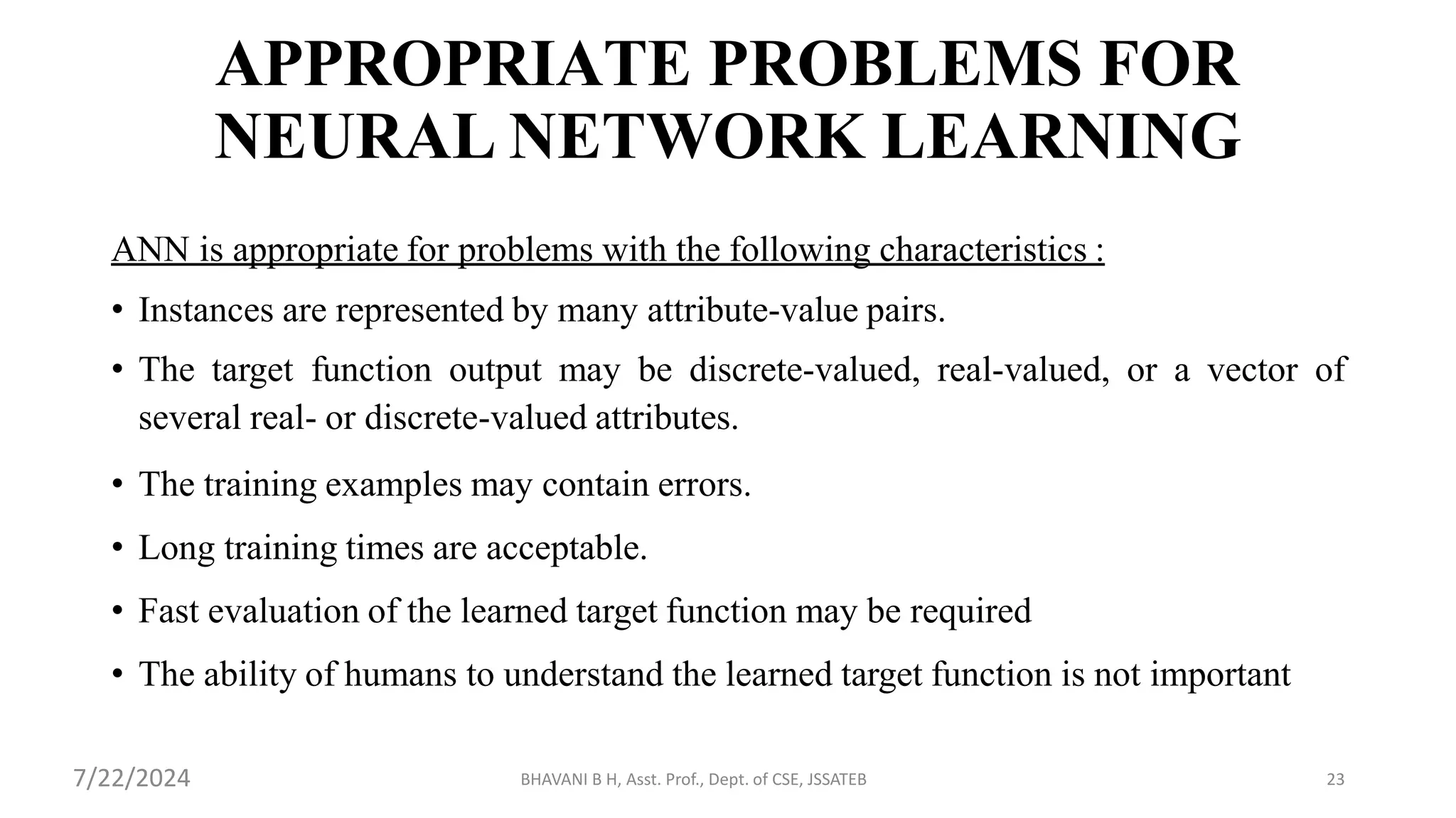 BHAVANI B H, Asst. Prof., Dept. of CSE, JSSATEB 23
APPROPRIATE PROBLEMS FOR
NEURAL NETWORK LEARNING
ANN is appropriate for problems with the following characteristics :
• Instances are represented by many attribute-value pairs.
• The target function output may be discrete-valued, real-valued, or a vector of
several real- or discrete-valued attributes.
• The training examples may contain errors.
• Long training times are acceptable.
• Fast evaluation of the learned target function may be required
• The ability of humans to understand the learned target function is not important
7/22/2024
 