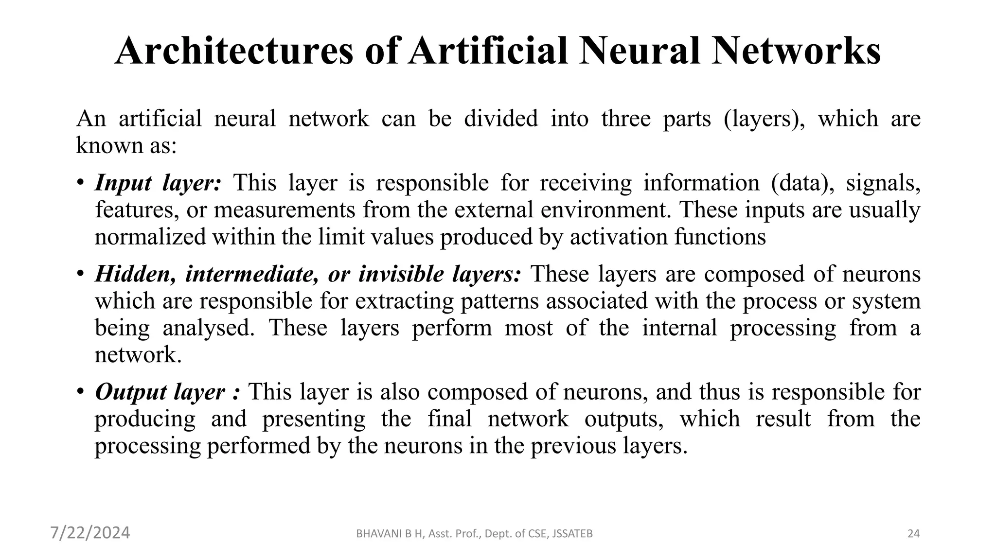 BHAVANI B H, Asst. Prof., Dept. of CSE, JSSATEB 24
Architectures of Artificial Neural Networks
An artificial neural network can be divided into three parts (layers), which are
known as:
• Input layer: This layer is responsible for receiving information (data), signals,
features, or measurements from the external environment. These inputs are usually
normalized within the limit values produced by activation functions
• Hidden, intermediate, or invisible layers: These layers are composed of neurons
which are responsible for extracting patterns associated with the process or system
being analysed. These layers perform most of the internal processing from a
network.
• Output layer : This layer is also composed of neurons, and thus is responsible for
producing and presenting the final network outputs, which result from the
processing performed by the neurons in the previous layers.
7/22/2024
 