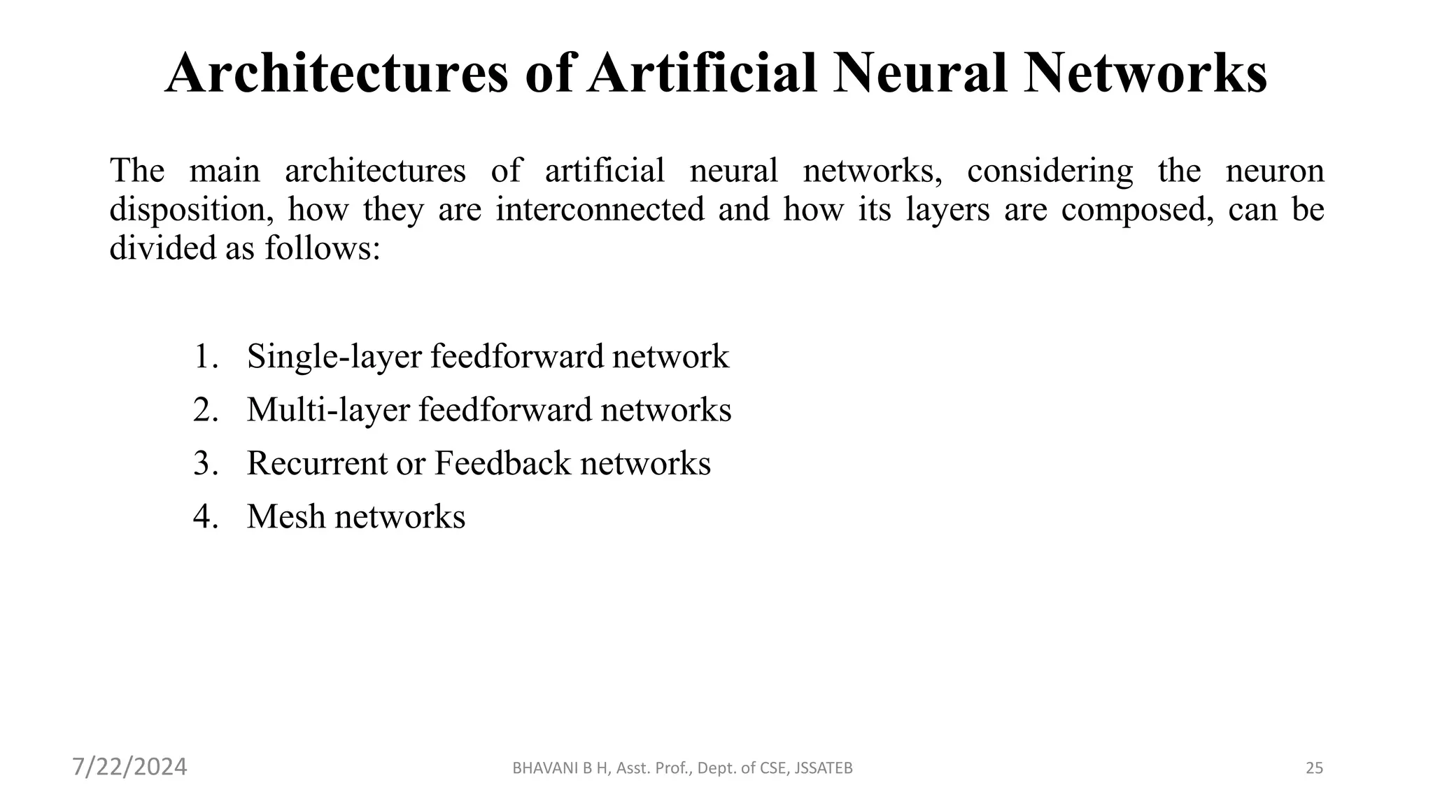 BHAVANI B H, Asst. Prof., Dept. of CSE, JSSATEB 25
Architectures of Artificial Neural Networks
The main architectures of artificial neural networks, considering the neuron
disposition, how they are interconnected and how its layers are composed, can be
divided as follows:
1. Single-layer feedforward network
2. Multi-layer feedforward networks
3. Recurrent or Feedback networks
4. Mesh networks
7/22/2024
 