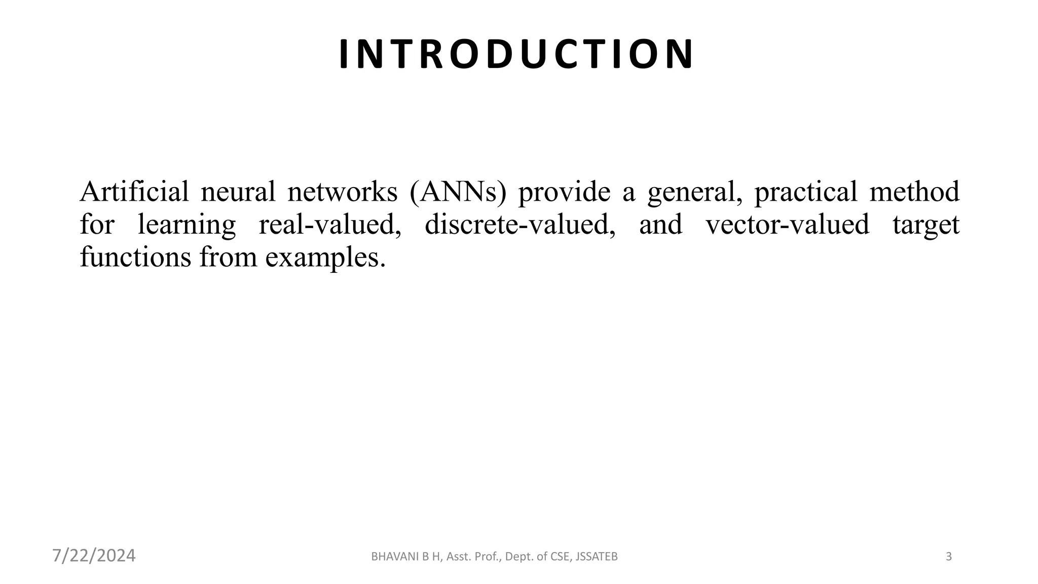BHAVANI B H, Asst. Prof., Dept. of CSE, JSSATEB 3
INTRODUCTION
Artificial neural networks (ANNs) provide a general, practical method
for learning real-valued, discrete-valued, and vector-valued target
functions from examples.
7/22/2024
 