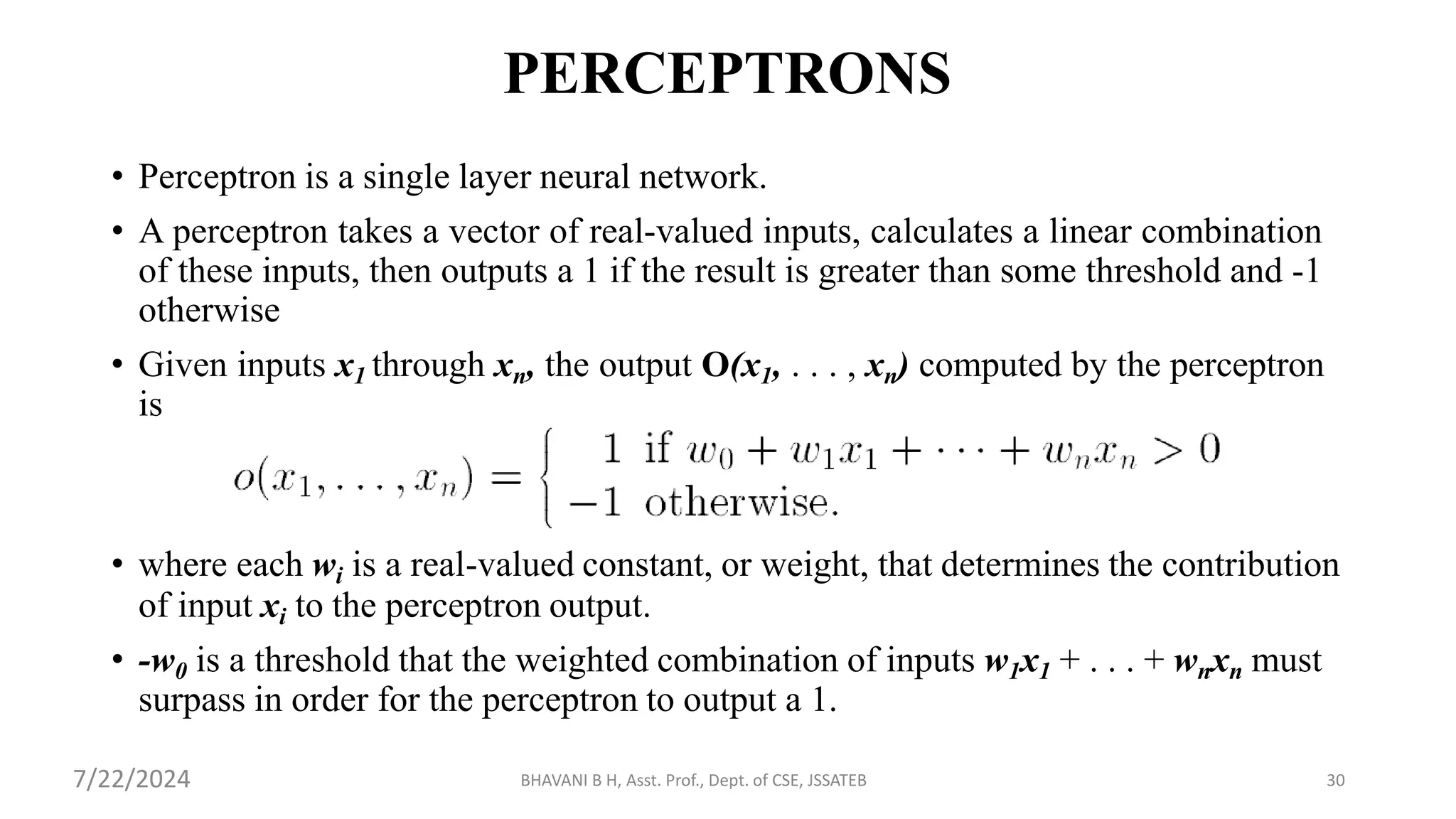 PERCEPTRONS
• Perceptron is a single layer neural network.
• A perceptron takes a vector of real-valued inputs, calculates a linear combination
of these inputs, then outputs a 1 if the result is greater than some threshold and -1
otherwise
• Given inputs x1 through xn, the output O(x1, . . . , xn) computed by the perceptron
is
• where each wi is a real-valued constant, or weight, that determines the contribution
of input xi to the perceptron output.
• -w0 is a threshold that the weighted combination of inputs w1x1 + . . . + wnxn must
surpass in order for the perceptron to output a 1.
BHAVANI B H, Asst. Prof., Dept. of CSE, JSSATEB 30
7/22/2024
 
