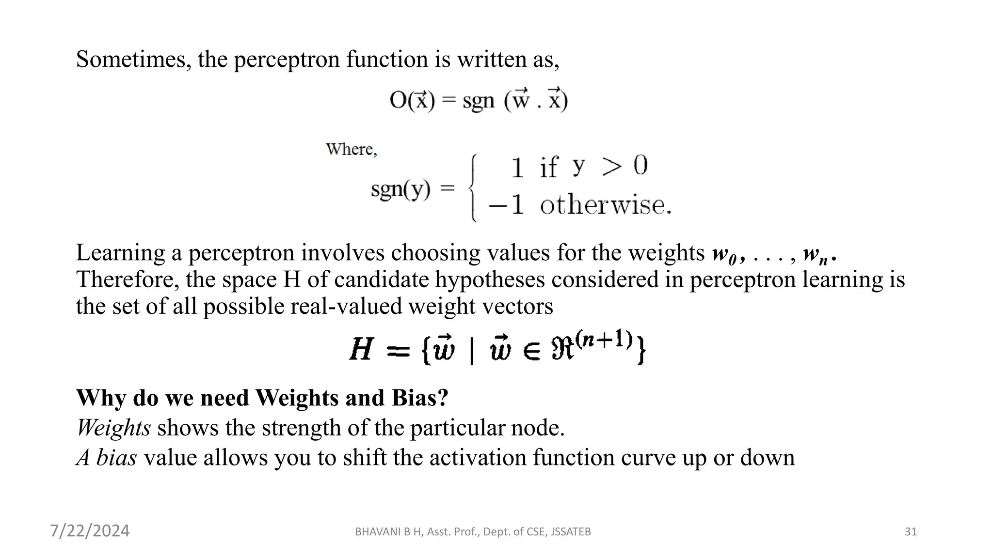 Sometimes, the perceptron function is written as,
Learning a perceptron involves choosing values for the weights w0 , . . . , wn .
Therefore, the space H of candidate hypotheses considered in perceptron learning is
the set of all possible real-valued weight vectors
Why do we need Weights and Bias?
Weights shows the strength of the particular node.
A bias value allows you to shift the activation function curve up or down
BHAVANI B H, Asst. Prof., Dept. of CSE, JSSATEB 31
7/22/2024
 