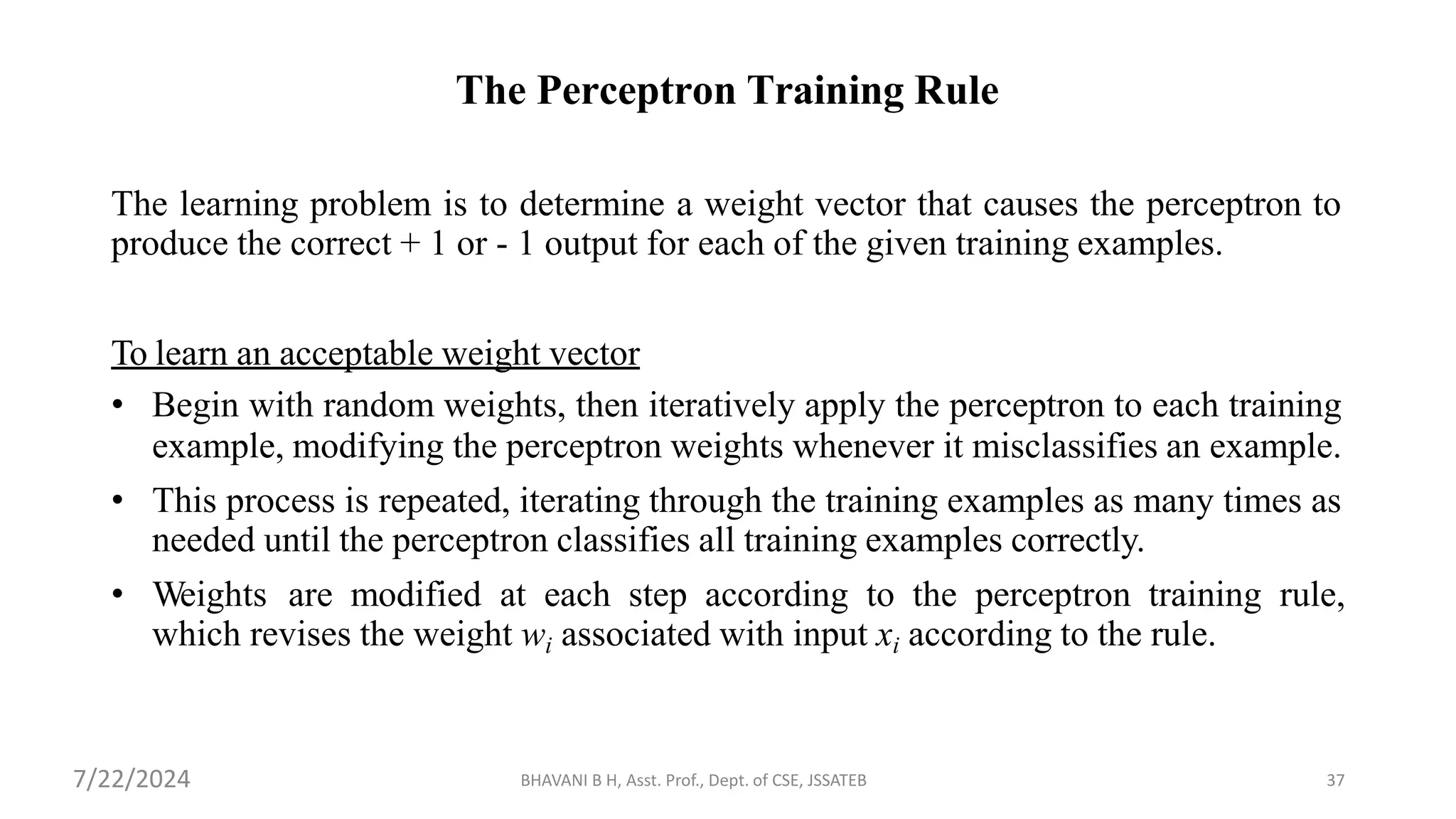BHAVANI B H, Asst. Prof., Dept. of CSE, JSSATEB 37
The Perceptron Training Rule
The learning problem is to determine a weight vector that causes the perceptron to
produce the correct + 1 or - 1 output for each of the given training examples.
To learn an acceptable weight vector
• Begin with random weights, then iteratively apply the perceptron to each training
example, modifying the perceptron weights whenever it misclassifies an example.
• This process is repeated, iterating through the training examples as many times as
needed until the perceptron classifies all training examples correctly.
• Weights are modified at each step according to the perceptron training rule,
which revises the weight wi associated with input xi according to the rule.
7/22/2024
 