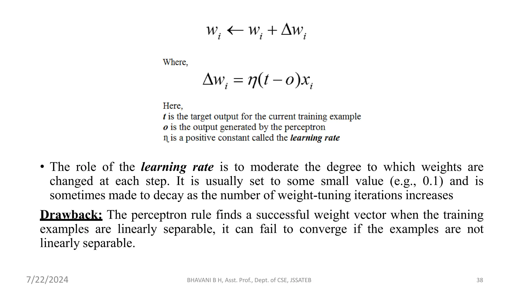 • The role of the learning rate is to moderate the degree to which weights are
changed at each step. It is usually set to some small value (e.g., 0.1) and is
sometimes made to decay as the number of weight-tuning iterations increases
Drawback: The perceptron rule finds a successful weight vector when the training
examples are linearly separable, it can fail to converge if the examples are not
linearly separable.
BHAVANI B H, Asst. Prof., Dept. of CSE, JSSATEB 38
7/22/2024
 