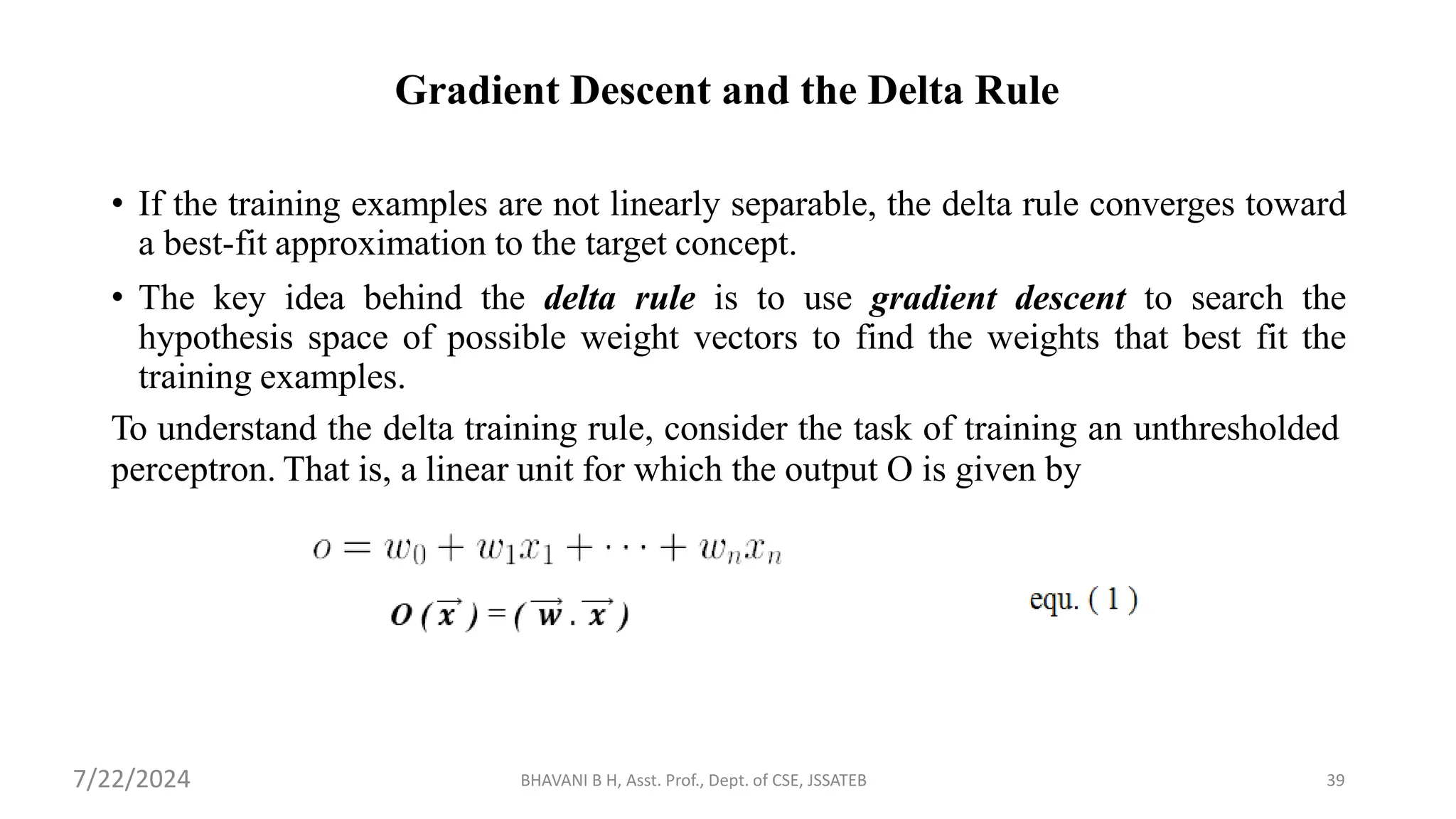 Gradient Descent and the Delta Rule
• If the training examples are not linearly separable, the delta rule converges toward
a best-fit approximation to the target concept.
• The key idea behind the delta rule is to use gradient descent to search the
hypothesis space of possible weight vectors to find the weights that best fit the
training examples.
To understand the delta training rule, consider the task of training an unthresholded
perceptron. That is, a linear unit for which the output O is given by
BHAVANI B H, Asst. Prof., Dept. of CSE, JSSATEB 39
7/22/2024
 