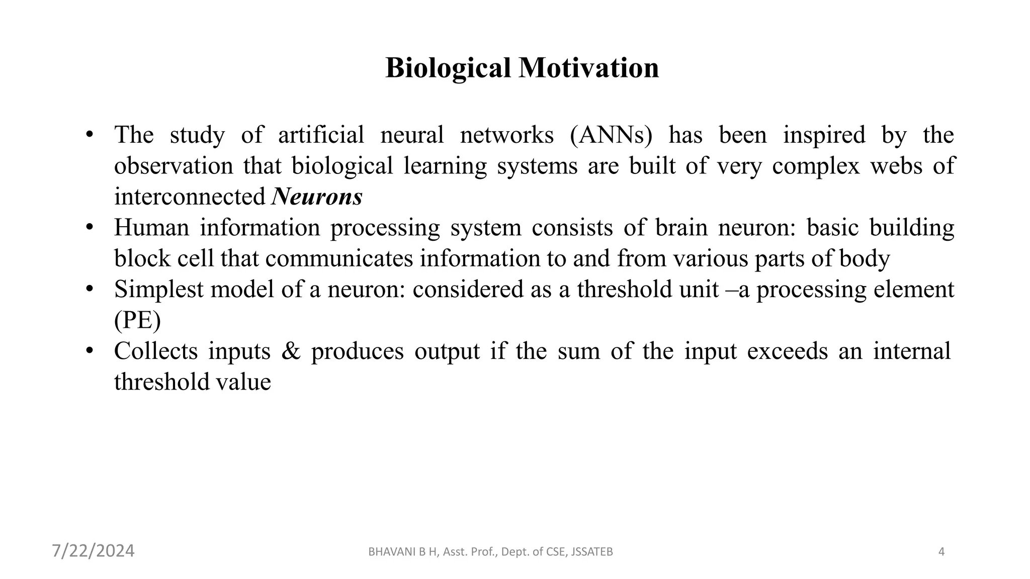 BHAVANI B H, Asst. Prof., Dept. of CSE, JSSATEB 4
Biological Motivation
• The study of artificial neural networks (ANNs) has been inspired by the
observation that biological learning systems are built of very complex webs of
interconnected Neurons
• Human information processing system consists of brain neuron: basic building
block cell that communicates information to and from various parts of body
• Simplest model of a neuron: considered as a threshold unit –a processing element
(PE)
• Collects inputs & produces output if the sum of the input exceeds an internal
threshold value
7/22/2024
 