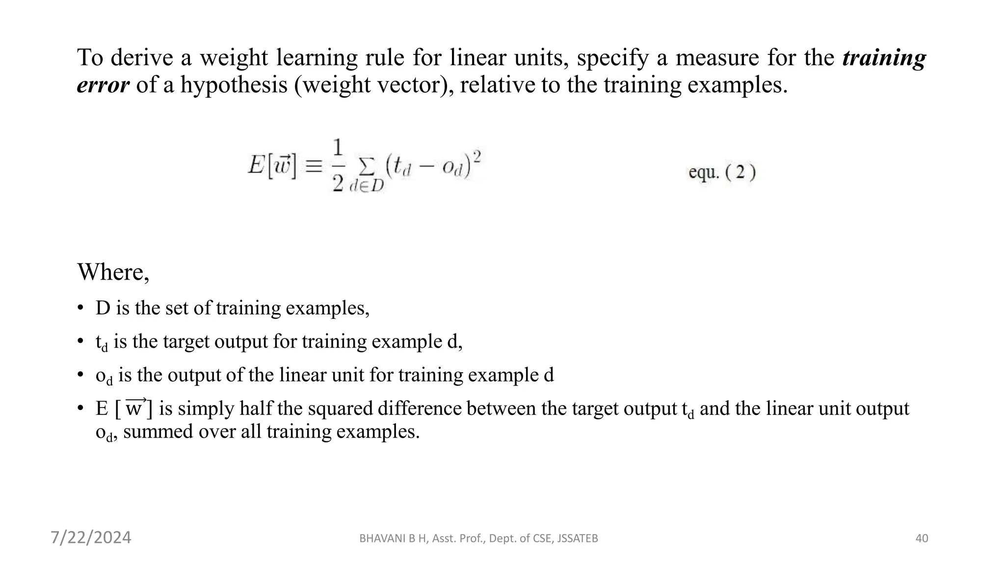 To derive a weight learning rule for linear units, specify a measure for the training
error of a hypothesis (weight vector), relative to the training examples.
Where,
• D is the set of training examples,
• td is the target output for training example d,
• od is the output of the linear unit for training example d
• E [ w ] is simply half the squared difference between the target output td and the linear unit output
od, summed over all training examples.
BHAVANI B H, Asst. Prof., Dept. of CSE, JSSATEB 40
7/22/2024
 
