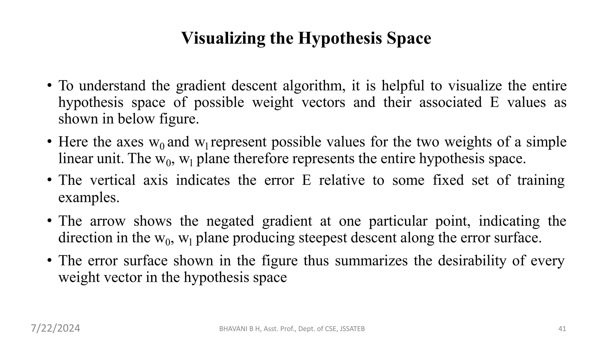 BHAVANI B H, Asst. Prof., Dept. of CSE, JSSATEB 41
Visualizing the Hypothesis Space
• To understand the gradient descent algorithm, it is helpful to visualize the entire
hypothesis space of possible weight vectors and their associated E values as
shown in below figure.
• Here the axes w0 and wl represent possible values for the two weights of a simple
linear unit. The w0, wl plane therefore represents the entire hypothesis space.
• The vertical axis indicates the error E relative to some fixed set of training
examples.
• The arrow shows the negated gradient at one particular point, indicating the
direction in the w0, wl plane producing steepest descent along the error surface.
• The error surface shown in the figure thus summarizes the desirability of every
weight vector in the hypothesis space
7/22/2024
 