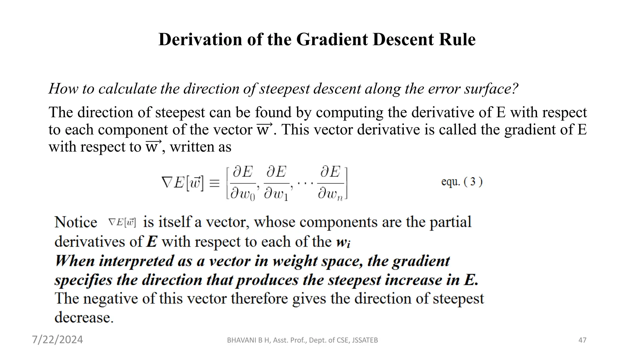 Derivation of the Gradient Descent Rule
How to calculate the direction of steepest descent along the error surface?
The direction of steepest can be found by computing the derivative of E with respect
to each component of the vector w . This vector derivative is called the gradient of E
with respect to w , written as
BHAVANI B H, Asst. Prof., Dept. of CSE, JSSATEB 47
7/22/2024
 