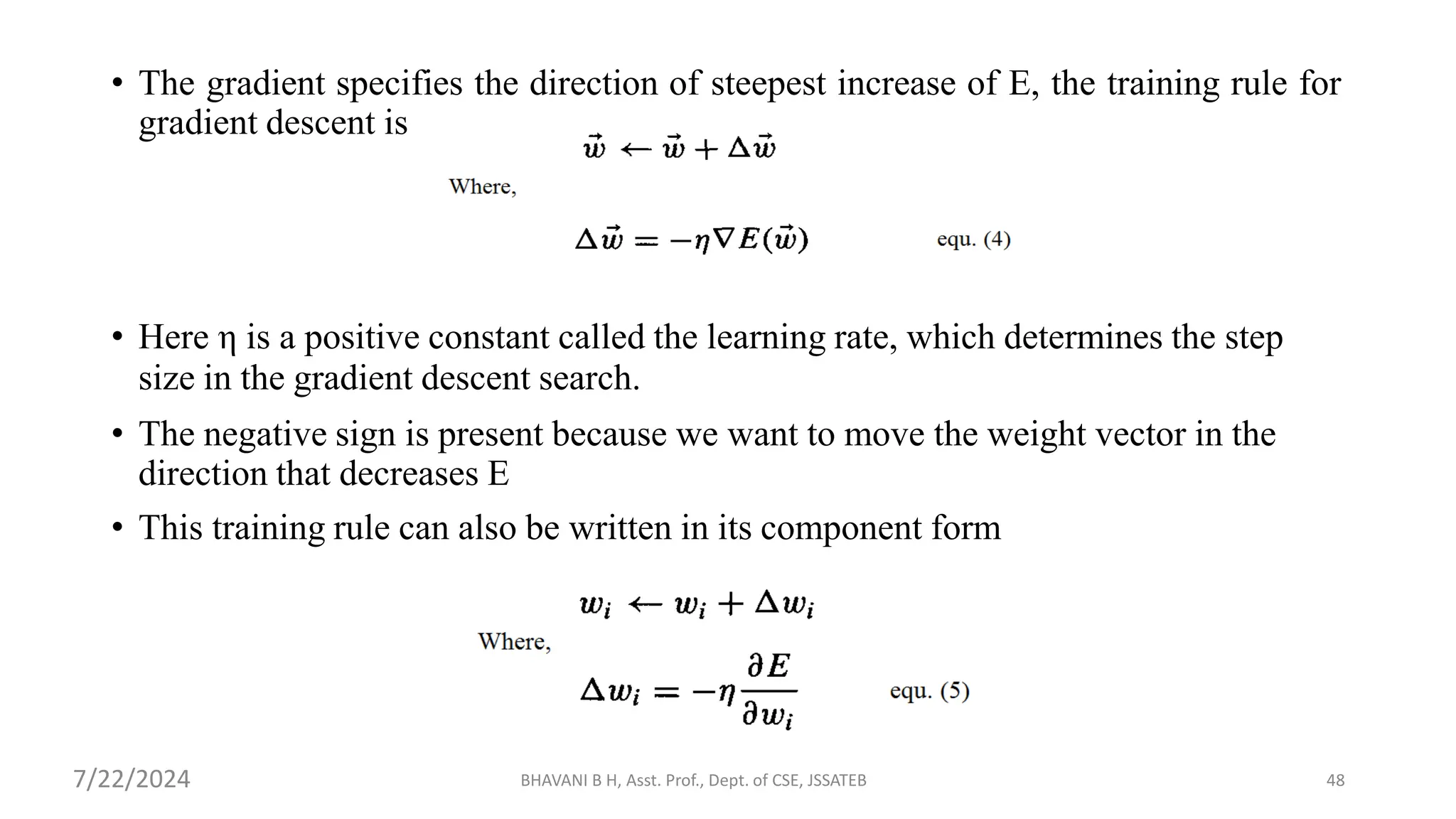 • The gradient specifies the direction of steepest increase of E, the training rule for
gradient descent is
• Here η is a positive constant called the learning rate, which determines the step
size in the gradient descent search.
• The negative sign is present because we want to move the weight vector in the
direction that decreases E
• This training rule can also be written in its component form
BHAVANI B H, Asst. Prof., Dept. of CSE, JSSATEB 48
7/22/2024
 