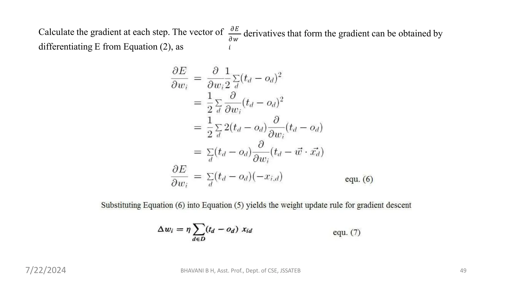 Calculate the gradient at each step. The vector of
differentiating E from Equation (2), as
𝜕𝐸
𝜕𝑤
𝑖
derivatives that form the gradient can be obtained by
BHAVANI B H, Asst. Prof., Dept. of CSE, JSSATEB 49
7/22/2024
 