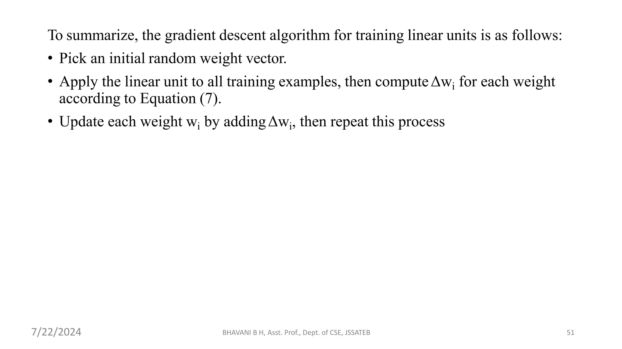 BHAVANI B H, Asst. Prof., Dept. of CSE, JSSATEB 51
To summarize, the gradient descent algorithm for training linear units is as follows:
• Pick an initial random weight vector.
• Apply the linear unit to all training examples, then computeΔwi for each weight
according to Equation (7).
• Update each weight wi by addingΔwi, then repeat this process
7/22/2024
 