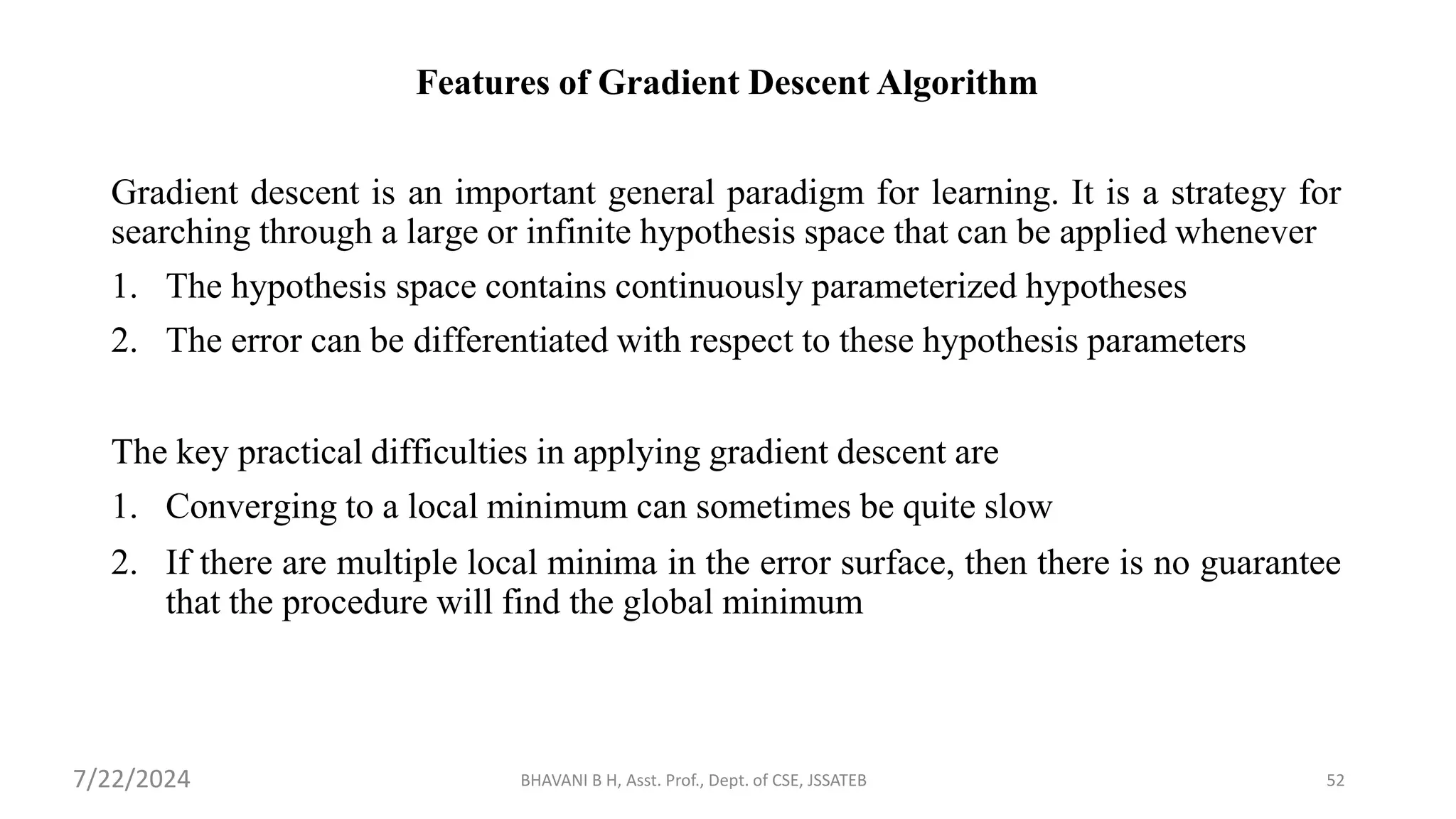 BHAVANI B H, Asst. Prof., Dept. of CSE, JSSATEB 52
Features of Gradient Descent Algorithm
Gradient descent is an important general paradigm for learning. It is a strategy for
searching through a large or infinite hypothesis space that can be applied whenever
1. The hypothesis space contains continuously parameterized hypotheses
2. The error can be differentiated with respect to these hypothesis parameters
The key practical difficulties in applying gradient descent are
1. Converging to a local minimum can sometimes be quite slow
2. If there are multiple local minima in the error surface, then there is no guarantee
that the procedure will find the global minimum
7/22/2024
 