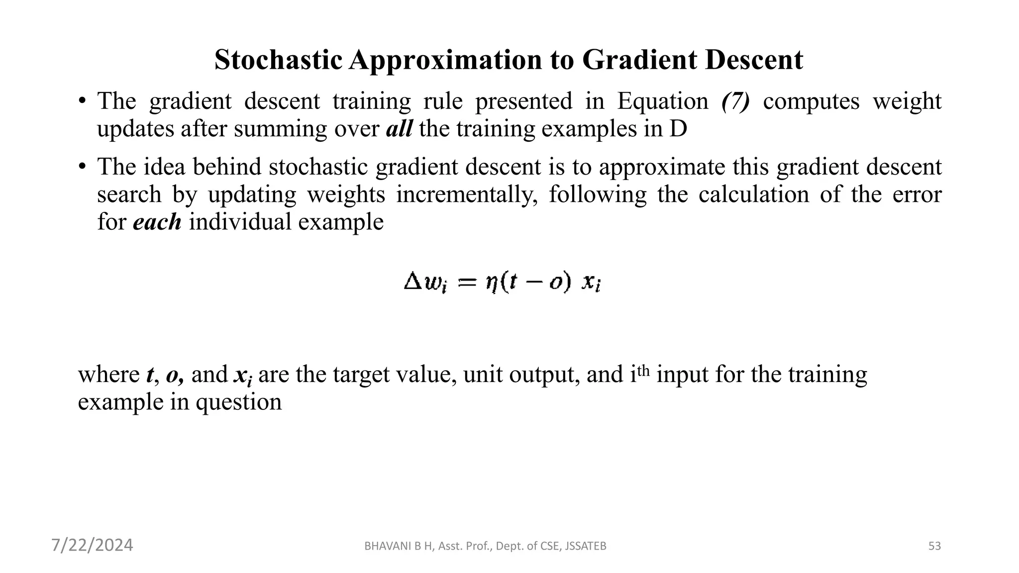 Stochastic Approximation to Gradient Descent
• The gradient descent training rule presented in Equation (7) computes weight
updates after summing over all the training examples in D
• The idea behind stochastic gradient descent is to approximate this gradient descent
search by updating weights incrementally, following the calculation of the error
for each individual example
where t, o, and xi are the target value, unit output, and ith input for the training
example in question
BHAVANI B H, Asst. Prof., Dept. of CSE, JSSATEB 53
7/22/2024
 