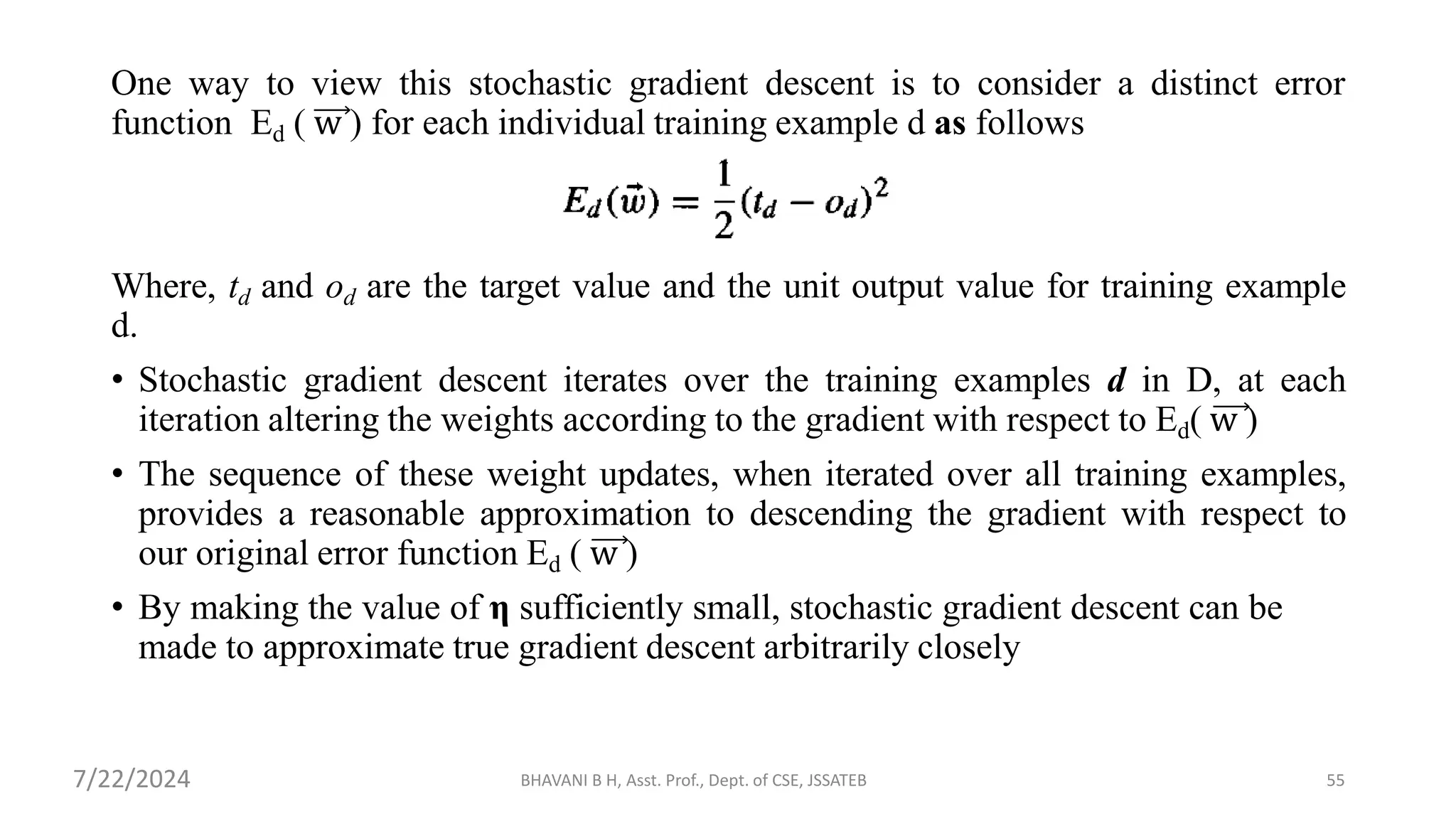 One way to view this stochastic gradient descent is to consider a distinct error
function Ed ( w ) for each individual training example d as follows
Where, td and od are the target value and the unit output value for training example
d.
• Stochastic gradient descent iterates over the training examples d in D, at each
iteration altering the weights according to the gradient with respect to Ed( w )
• The sequence of these weight updates, when iterated over all training examples,
provides a reasonable approximation to descending the gradient with respect to
our original error function Ed ( w )
• By making the value of η sufficiently small, stochastic gradient descent can be
made to approximate true gradient descent arbitrarily closely
BHAVANI B H, Asst. Prof., Dept. of CSE, JSSATEB 55
7/22/2024
 