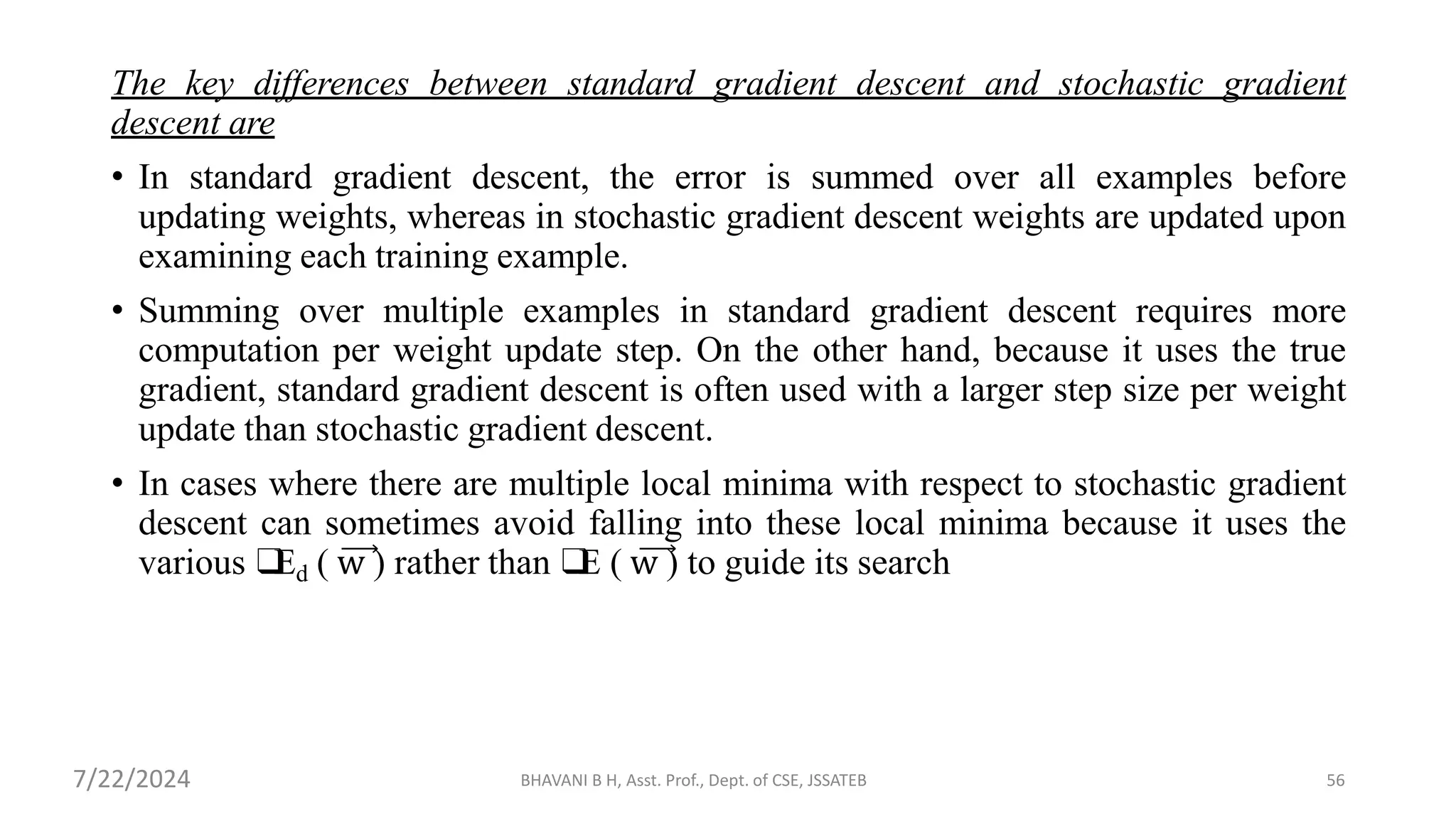 The key differences between standard gradient descent and stochastic gradient
descent are
• In standard gradient descent, the error is summed over all examples before
updating weights, whereas in stochastic gradient descent weights are updated upon
examining each training example.
• Summing over multiple examples in standard gradient descent requires more
computation per weight update step. On the other hand, because it uses the true
gradient, standard gradient descent is often used with a larger step size per weight
update than stochastic gradient descent.
• In cases where there are multiple local minima with respect to stochastic gradient
descent can sometimes avoid falling into these local minima because it uses the
various ❑
Ed ( w ) rather than ❑
E ( w ) to guide its search
BHAVANI B H, Asst. Prof., Dept. of CSE, JSSATEB 56
7/22/2024
 