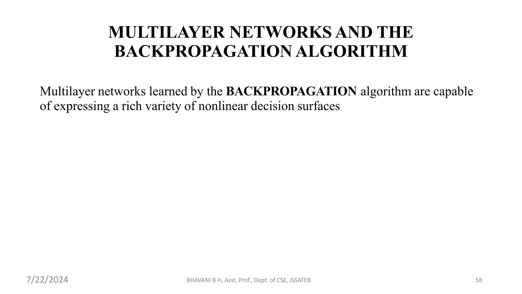 BHAVANI B H, Asst. Prof., Dept. of CSE, JSSATEB 58
MULTILAYER NETWORKS AND THE
BACKPROPAGATION ALGORITHM
Multilayer networks learned by the BACKPROPAGATION algorithm are capable
of expressing a rich variety of nonlinear decision surfaces
7/22/2024
 