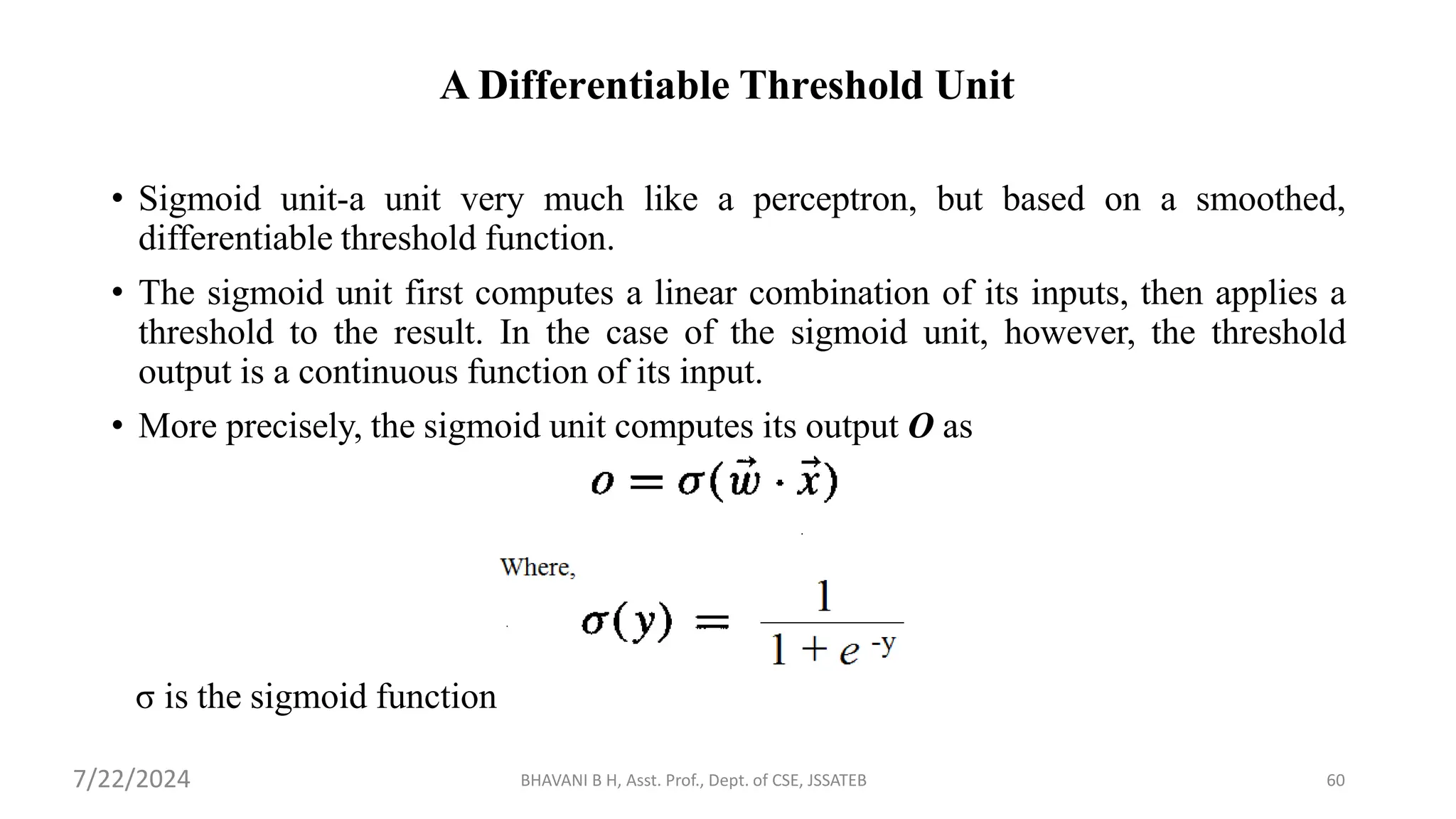 A Differentiable Threshold Unit
• Sigmoid unit-a unit very much like a perceptron, but based on a smoothed,
differentiable threshold function.
• The sigmoid unit first computes a linear combination of its inputs, then applies a
threshold to the result. In the case of the sigmoid unit, however, the threshold
output is a continuous function of its input.
• More precisely, the sigmoid unit computes its output O as
σ is the sigmoid function
BHAVANI B H, Asst. Prof., Dept. of CSE, JSSATEB 60
7/22/2024
 
