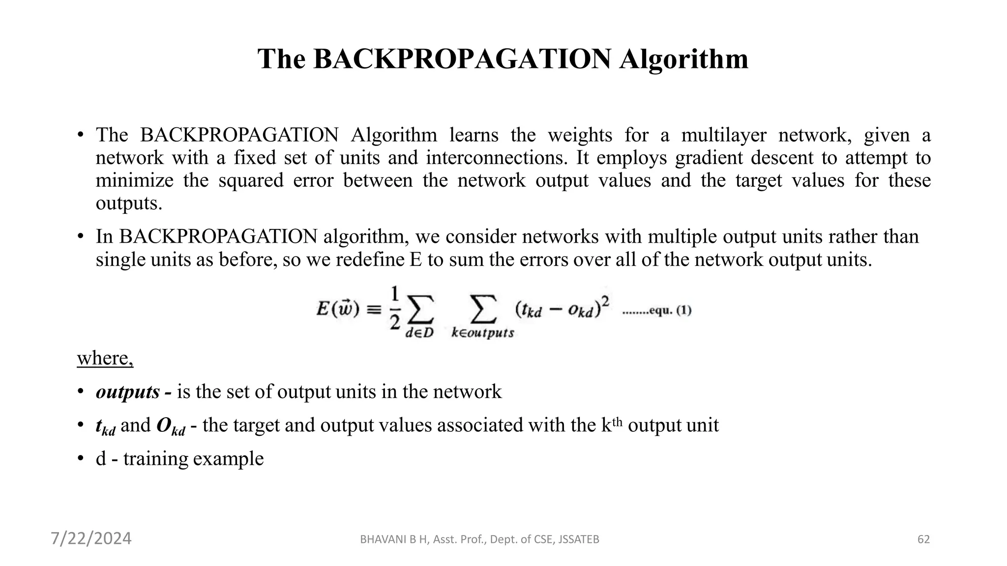 The BACKPROPAGATION Algorithm
• The BACKPROPAGATION Algorithm learns the weights for a multilayer network, given a
network with a fixed set of units and interconnections. It employs gradient descent to attempt to
minimize the squared error between the network output values and the target values for these
outputs.
• In BACKPROPAGATION algorithm, we consider networks with multiple output units rather than
single units as before, so we redefine E to sum the errors over all of the network output units.
where,
• outputs - is the set of output units in the network
• tkd and Okd - the target and output values associated with the kth output unit
• d - training example
BHAVANI B H, Asst. Prof., Dept. of CSE, JSSATEB 62
7/22/2024
 