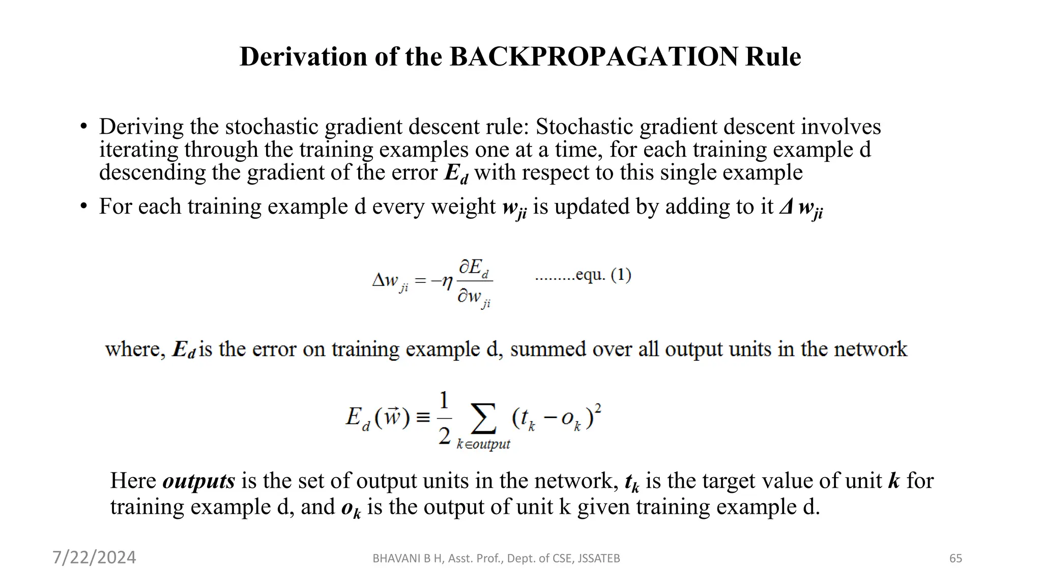 Derivation of the BACKPROPAGATION Rule
• Deriving the stochastic gradient descent rule: Stochastic gradient descent involves
iterating through the training examples one at a time, for each training example d
descending the gradient of the error Ed with respect to this single example
• For each training example d every weight wji is updated by adding to it Δwji
Here outputs is the set of output units in the network, tk is the target value of unit k for
training example d, and ok is the output of unit k given training example d.
BHAVANI B H, Asst. Prof., Dept. of CSE, JSSATEB 65
7/22/2024
 