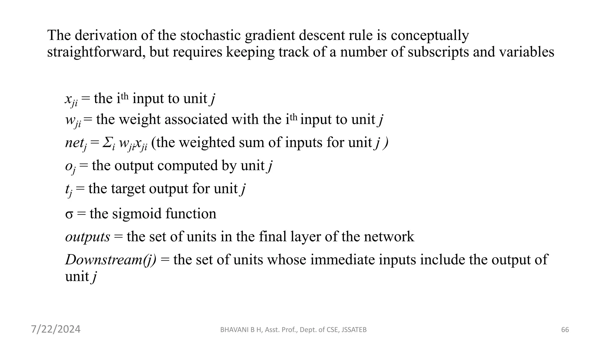 BHAVANI B H, Asst. Prof., Dept. of CSE, JSSATEB 66
The derivation of the stochastic gradient descent rule is conceptually
straightforward, but requires keeping track of a number of subscripts and variables
xji = the ith input to unit j
wji = the weight associated with the ith input to unit j
netj = Σi wjixji (the weighted sum of inputs for unit j )
oj = the output computed by unit j
tj = the target output for unit j
σ = the sigmoid function
outputs = the set of units in the final layer of the network
Downstream(j) = the set of units whose immediate inputs include the output of
unit j
7/22/2024
 