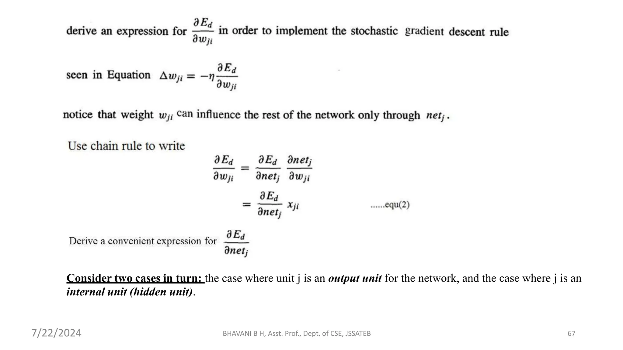 Consider two cases in turn: the case where unit j is an output unit for the network, and the case where j is an
internal unit (hidden unit).
BHAVANI B H, Asst. Prof., Dept. of CSE, JSSATEB 67
7/22/2024
 
