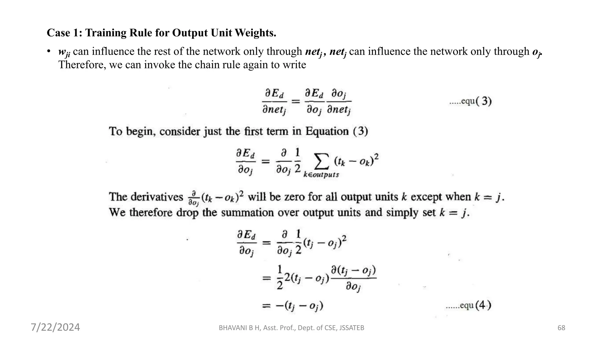 Case 1: Training Rule for Output Unit Weights.
• wji can influence the rest of the network only through netj , netj can influence the network only through oj.
Therefore, we can invoke the chain rule again to write
BHAVANI B H, Asst. Prof., Dept. of CSE, JSSATEB 68
7/22/2024
 