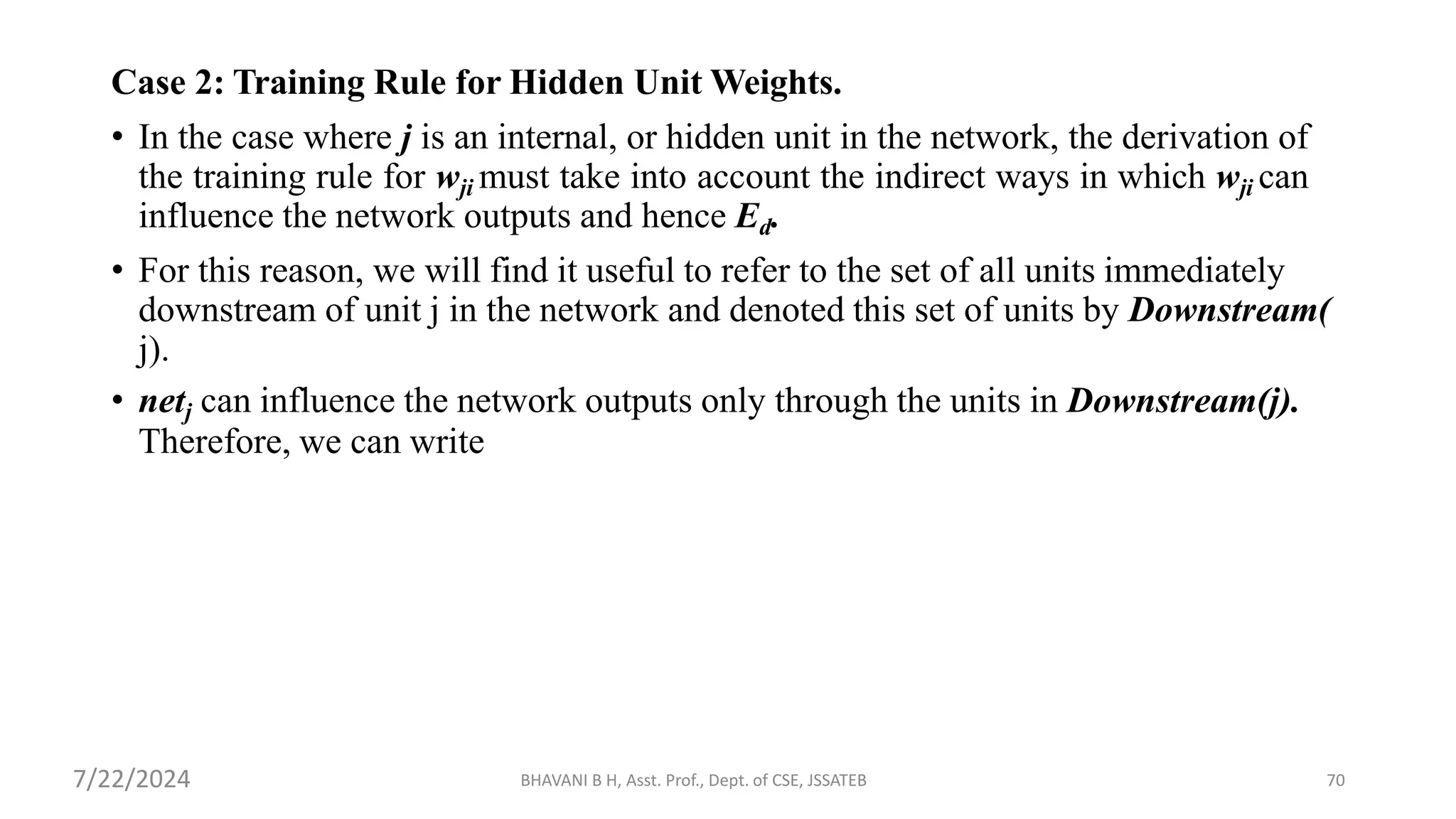 BHAVANI B H, Asst. Prof., Dept. of CSE, JSSATEB 70
Case 2: Training Rule for Hidden Unit Weights.
• In the case where j is an internal, or hidden unit in the network, the derivation of
the training rule for wji must take into account the indirect ways in which wji can
influence the network outputs and hence Ed.
• For this reason, we will find it useful to refer to the set of all units immediately
downstream of unit j in the network and denoted this set of units by Downstream(
j).
• netj can influence the network outputs only through the units in Downstream(j).
Therefore, we can write
7/22/2024
 