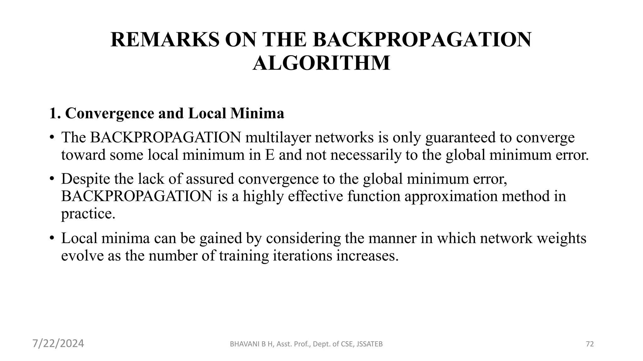 BHAVANI B H, Asst. Prof., Dept. of CSE, JSSATEB 72
REMARKS ON THE BACKPROPAGATION
ALGORITHM
1. Convergence and Local Minima
• The BACKPROPAGATION multilayer networks is only guaranteed to converge
toward some local minimum in E and not necessarily to the global minimum error.
• Despite the lack of assured convergence to the global minimum error,
BACKPROPAGATION is a highly effective function approximation method in
practice.
• Local minima can be gained by considering the manner in which network weights
evolve as the number of training iterations increases.
7/22/2024
 