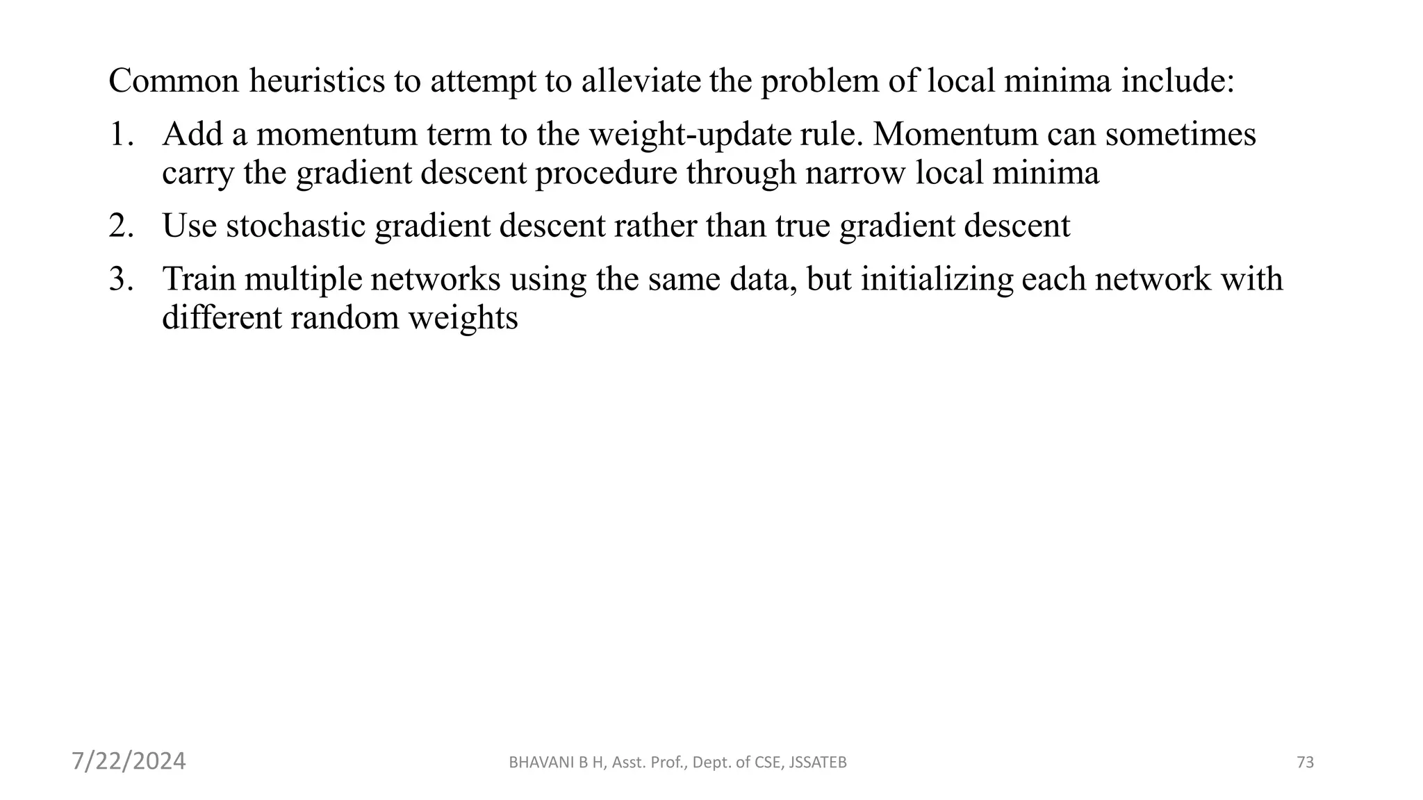 BHAVANI B H, Asst. Prof., Dept. of CSE, JSSATEB 73
Common heuristics to attempt to alleviate the problem of local minima include:
1. Add a momentum term to the weight-update rule. Momentum can sometimes
carry the gradient descent procedure through narrow local minima
2. Use stochastic gradient descent rather than true gradient descent
3. Train multiple networks using the same data, but initializing each network with
different random weights
7/22/2024
 