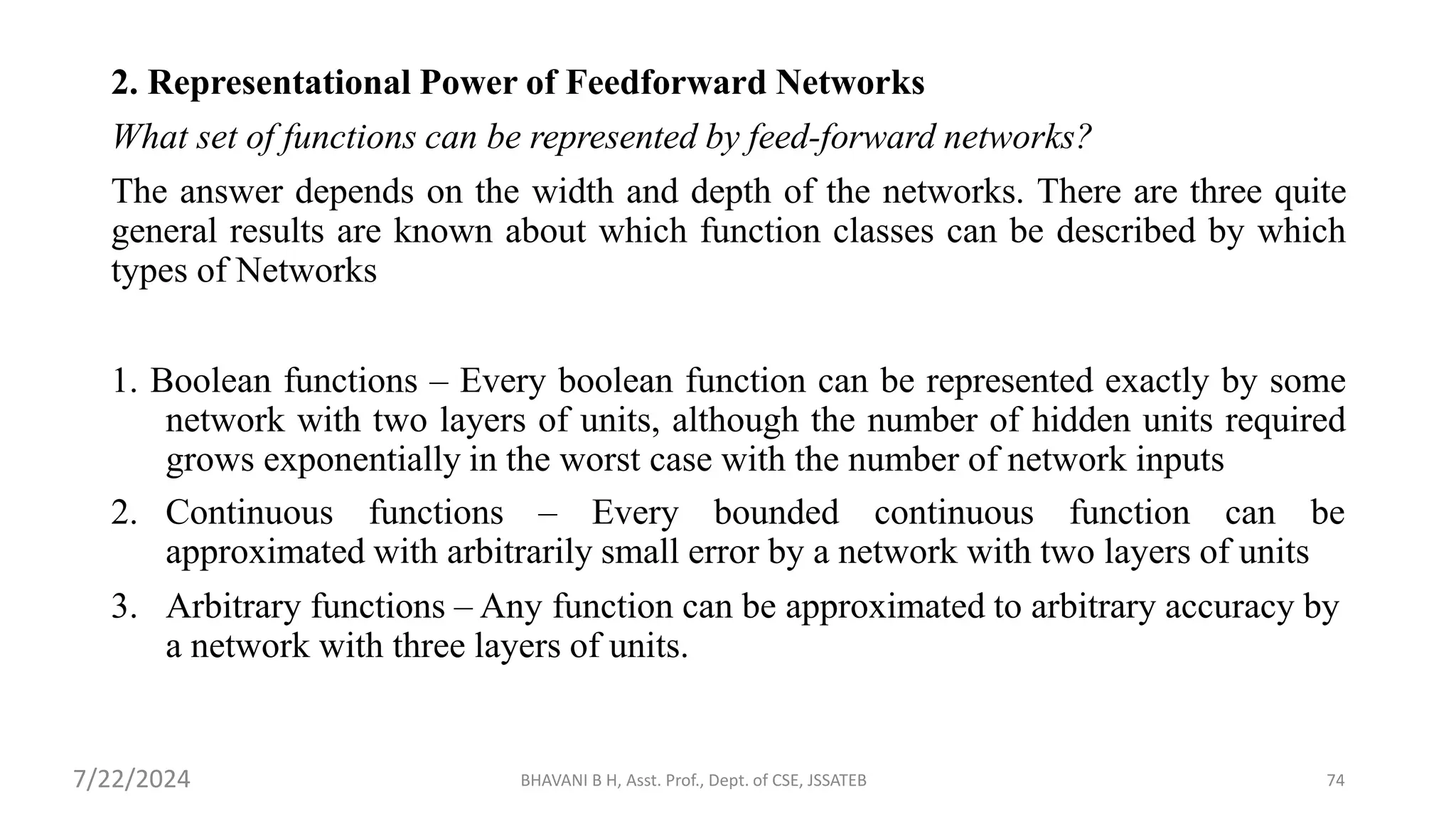 BHAVANI B H, Asst. Prof., Dept. of CSE, JSSATEB 74
2. Representational Power of Feedforward Networks
What set of functions can be represented by feed-forward networks?
The answer depends on the width and depth of the networks. There are three quite
general results are known about which function classes can be described by which
types of Networks
1. Boolean functions – Every boolean function can be represented exactly by some
network with two layers of units, although the number of hidden units required
grows exponentially in the worst case with the number of network inputs
2. Continuous functions – Every bounded continuous function can be
approximated with arbitrarily small error by a network with two layers of units
3. Arbitrary functions – Any function can be approximated to arbitrary accuracy by
a network with three layers of units.
7/22/2024
 