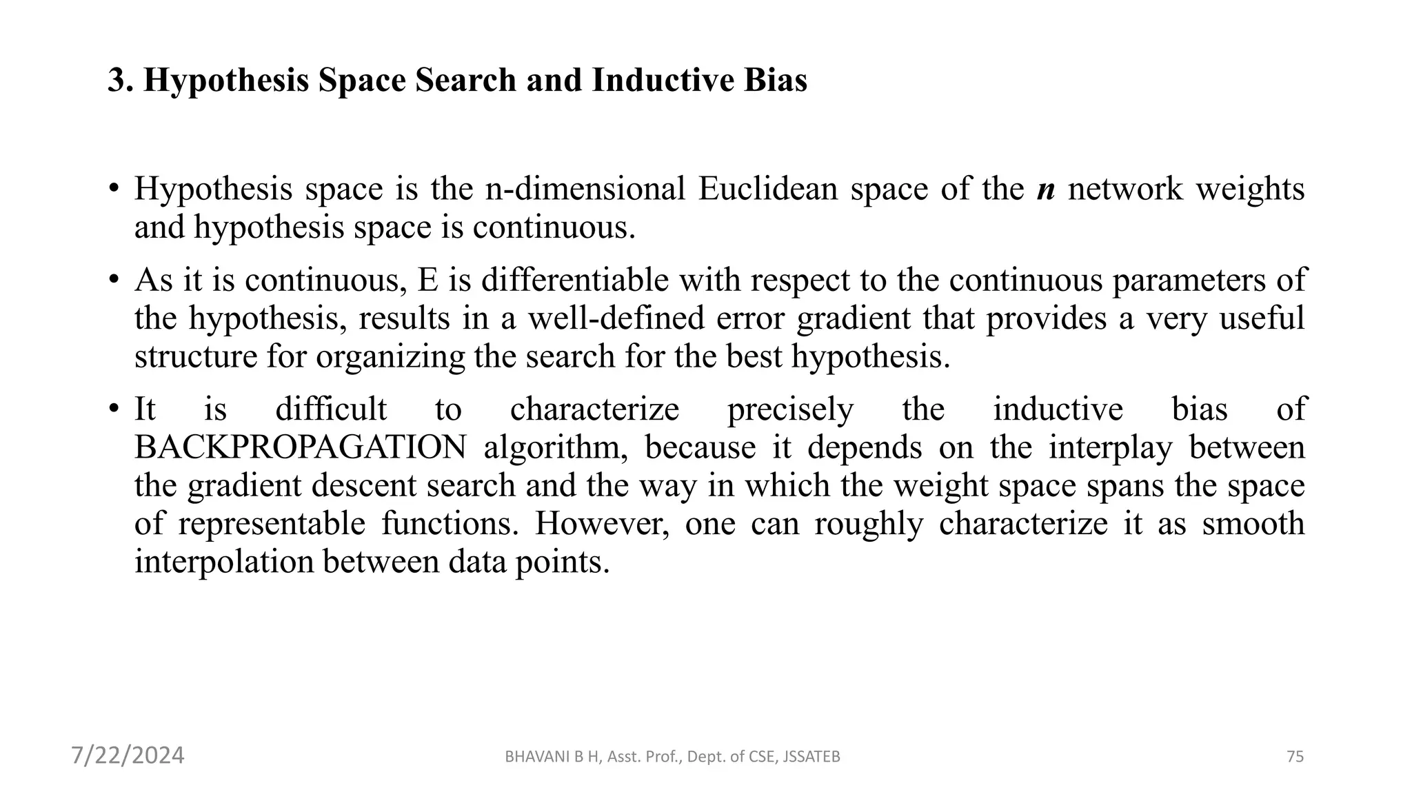 BHAVANI B H, Asst. Prof., Dept. of CSE, JSSATEB 75
3. Hypothesis Space Search and Inductive Bias
• Hypothesis space is the n-dimensional Euclidean space of the n network weights
and hypothesis space is continuous.
• As it is continuous, E is differentiable with respect to the continuous parameters of
the hypothesis, results in a well-defined error gradient that provides a very useful
structure for organizing the search for the best hypothesis.
• It is difficult to characterize precisely the inductive bias of
BACKPROPAGATION algorithm, because it depends on the interplay between
the gradient descent search and the way in which the weight space spans the space
of representable functions. However, one can roughly characterize it as smooth
interpolation between data points.
7/22/2024
 