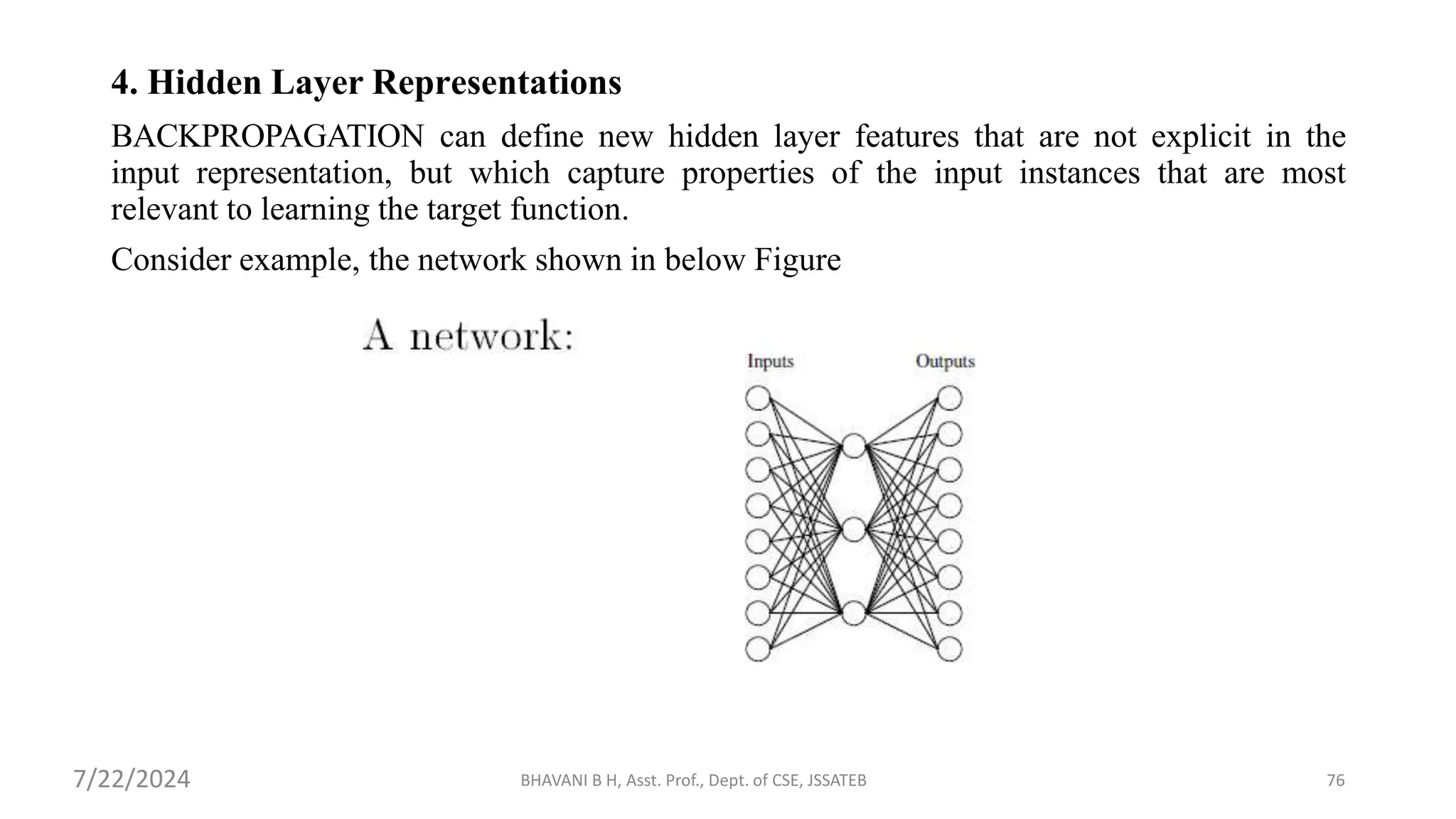 4. Hidden Layer Representations
BACKPROPAGATION can define new hidden layer features that are not explicit in the
input representation, but which capture properties of the input instances that are most
relevant to learning the target function.
Consider example, the network shown in below Figure
BHAVANI B H, Asst. Prof., Dept. of CSE, JSSATEB 76
7/22/2024
 